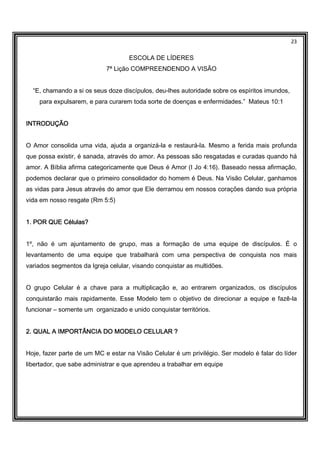 23
ESCOLA DE LÍDERES
7ª Lição COMPREENDENDO A VISÃO
“E, chamando a si os seus doze discípulos, deu-lhes autoridade sobre os espíritos imundos,
para expulsarem, e para curarem toda sorte de doenças e enfermidades.” Mateus 10:1
INTRODUÇÃOINTRODUÇÃOINTRODUÇÃOINTRODUÇÃO
O Amor consolida uma vida, ajuda a organizá-la e restaurá-la. Mesmo a ferida mais profunda
que possa existir, é sanada, através do amor. As pessoas são resgatadas e curadas quando há
amor. A Bíblia afirma categoricamente que Deus é Amor (I Jo 4:16). Baseado nessa afirmação,
podemos declarar que o primeiro consolidador do homem é Deus. Na Visão Celular, ganhamos
as vidas para Jesus através do amor que Ele derramou em nossos corações dando sua própria
vida em nosso resgate (Rm 5:5)
1. POR QUE Células?1. POR QUE Células?1. POR QUE Células?1. POR QUE Células?
1º, não é um ajuntamento de grupo, mas a formação de uma equipe de discípulos. É o
levantamento de uma equipe que trabalhará com uma perspectiva de conquista nos mais
variados segmentos da Igreja celular, visando conquistar as multidões.
O grupo Celular é a chave para a multiplicação e, ao entrarem organizados, os discípulos
conquistarão mais rapidamente. Esse Modelo tem o objetivo de direcionar a equipe e fazê-la
funcionar – somente um organizado e unido conquistar territórios.
2. QUA2. QUA2. QUA2. QUAL A IMPORTÂNCIA DO MODELO CELULAR ?L A IMPORTÂNCIA DO MODELO CELULAR ?L A IMPORTÂNCIA DO MODELO CELULAR ?L A IMPORTÂNCIA DO MODELO CELULAR ?
Hoje, fazer parte de um MC e estar na Visão Celular é um privilégio. Ser modelo é falar do líder
libertador, que sabe administrar e que aprendeu a trabalhar em equipe
 