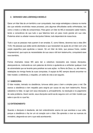 24
2.2.2.2. GERANDO UMA LIDERANÇA MODELOGERANDO UMA LIDERANÇA MODELOGERANDO UMA LIDERANÇA MODELOGERANDO UMA LIDERANÇA MODELO
Gerar um líder fala de um território a ser conquistado. Isso exige estratégias e clareza na mente
dos que estarão envolvidos nesse processo, pois algumas dificuldades serão enfrentadas, tais
como o medo e a falta de compromisso. Para gerar um líder do MC,é necessário saber tratá-lo,
tendo a consciência de que tudo o que falarmos terá um peso muito grande em sua vida.
Podemos atrair ou afastar nossos discípulos/ líderes; tudo dependerá de nossa boca.
Tudo o que as pessoas mais querem é ser amadas. E, como líderes, devemos isso a elas (Rm
13.8). Há pessoas que estão sendo abortadas e que necessitam da ajuda de um líder com uma
unção específica para ajudá-las a nascer. Só um líder de êxito, que possua frutos, caráter
irrepreensível, que supra as necessidades de sua casa e dê bom testemunho, conquistará esse
novo território.
Fomos chamados nesse MC para dar a cobertura necessária aos nossos discípulos,
abençoando-os, motivando-os com palavras de ânimo e ajudando-os a enfrentar qualquer nível
de adversidade que se levante para paralisar as suas ações no Reino de Deus, ou, até mesmo,
retaliações do inimigo frente às suas conquistas. A equipe do MC sempre deverá encontrar no
líder modelo: a referência, o respaldo, um estilo de vida a ser seguido.
3.1 SABEDORIA3.1 SABEDORIA3.1 SABEDORIA3.1 SABEDORIA
O líder modelo, treinado na obediência, torna-se sábio para o bem e simples para o mal. Ele
exerce a obediência e tem respaldo para exigi-la por causa do seu bom testemunho. Busca
sabedoria no falar, no agir com seus discípulos e, principalmente, na resolução e no julgamento
de cada problema. Assim sendo, seus discípulos sentir-se-ão seguros com um líder modelo que
sabe o que diz e o que faz.
3.2 ENTENDIMENTO3.2 ENTENDIMENTO3.2 ENTENDIMENTO3.2 ENTENDIMENTO
Quando o discípulo é obediente, ele tem entendimento acerca do que acontece a sua volta,
porque a obediência o faz ter um só coração com o líder. Ele aprende a viver as nuances do
ministério, alegrando-se com o que está acontecendo.
 
