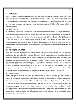 25
3.3 FORMAÇÃO3.3 FORMAÇÃO3.3 FORMAÇÃO3.3 FORMAÇÃO
Como modelo, o líder buscará na palavra ser referencial em obediência como Jesus, para que
os outros possam aprender através de seu testemunho de vida. Também saberá que há uma
grande nuvem de testemunhas que o seguem e que esperam a manifestação da vida de Deus
em sua vida, para que assim possam imitá-lo em santidade e fidelidade. Tornar-se, então, a
fôrma que forma.
3.4 COBERTURA3.4 COBERTURA3.4 COBERTURA3.4 COBERTURA
A cobertura é a proteção, a segurança. Está debaixo de cobertura é está na bênção do Senhor,
não há dificuldade de se gerar uma equipe quando o líder modelo entende que necessita viver
submisso, reconhecendo que tem sobre si a cobertura do Altíssimo Deus, o Pai da luzes em
quem não há sombras ou variações de dúvidas. (Tiago 1.17). Assim sendo o líder dá aos
discípulos aquilo que recebe da parte de Deus, não deixando-os a mercê de lobos devoradores,
de raposinhas ou de mercenários, mas enfrentando com o escudo da fé os dardos inflamados do
inimigo.
3.5 CORREÇÃO EM AM3.5 CORREÇÃO EM AM3.5 CORREÇÃO EM AM3.5 CORREÇÃO EM AMOROROROR
Uma boa consolidação só será bem sucedida se o líder modelo amar os seus discípulos. Deve-
se lembrar que correção não é punição. Corrigir é instruir o caminho certo, concertar, advertir.
Temos que tomar cuidado par que as nossas correções não sejam muito duras e sem amor. Um
discípulo quando consolado, torna-se produtivo porque receber cura em sua alma. O erro das
pessoas não podem ser uma ofensa para nós, pois também erramos. Os erros são para serem
corrigidos. Quando ministramos correção em amor, há concerto. Um líder modelo não pode
esquecer jamais que a sua luta não é contra carne ou sangue. Deve buscar a ovelha perdida
que, arrependida, somente precisa de alguém que leve as cargas com ela. (Sl 119:176).
3.6 ORIENTAÇÃO3.6 ORIENTAÇÃO3.6 ORIENTAÇÃO3.6 ORIENTAÇÃO
Todos nós precisamos de um líder que nos mostre o caminho correto, que nos ensine a
caminhar com Jesus, para sermos abençoados. Debaixo da orientação, os milagres acontecem.
Jesus não quer que nem as sobras fiquem de fora. Ao realizar o milagre dos pães e dos peixes,
houve grande multiplicação e nada se perdeu, portanto os discípulos recolheram as sobras. Há
discípulos que podemos ver como sobejo, mas eles serão levantados entre o M12 da 1ª, 2ª, 3ª
ou 4ª geração e serão extremamente comprometidos. Os Discípulos e discipuladores não são
descartáveis, mesmo diante das dificuldades, tudo o que precisam é de orientação pelos
princípios da palavra de Deus.
 