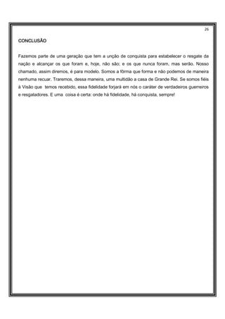 26
CONCLUSÃOCONCLUSÃOCONCLUSÃOCONCLUSÃO
Fazemos parte de uma geração que tem a unção de conquista para estabelecer o resgate da
nação e alcançar os que foram e, hoje, não são; e os que nunca foram, mas serão. Nosso
chamado, assim diremos, é para modelo. Somos a fôrma que forma e não podemos de maneira
nenhuma recuar. Traremos, dessa maneira, uma multidão a casa de Grande Rei. Se somos fiéis
à Visão que temos recebido, essa fidelidade forjará em nós o caráter de verdadeiros guerreiros
e resgatadores. E uma coisa é certa: onde há fidelidade, há conquista, sempre!
 