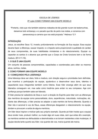 27
ESCOLA DE LÍDERES
8ª Lição COMO FORMAR UMA EQUIPE MODELO
“Portanto, visto que nós também estamos rodeados de tão grande nuvem de testemunhas,
deixemos todo embaraço, e o pecado que tão de perto nos rodeia, e corramos com
perseverança a carreira que nos está proposta.” Hebreus 12:1
INTRODUÇÃOINTRODUÇÃOINTRODUÇÃOINTRODUÇÃO
Jesus, ao escolher Seus 12, investiu profundamente na formação de Sua equipe. Essa equipe
deveria fazer a diferença, causar impacto; e o impacto seria proporcional à qualidade do caráter
de seus componentes, de suas habilidades ministeriais e do relacionamento. Equipar ou
capacitar os santos é o alicerce que permite que o Corpo de Cristo funcione bem e de forma
madura. (Ef 4:11-16).
1. O QUE É UMA EQUIPE1. O QUE É UMA EQUIPE1. O QUE É UMA EQUIPE1. O QUE É UMA EQUIPE
Um conjunto de pessoas comprometidas, capacitadas e coordenadas para obter os mesmos
alvos, sonhos, metas.
2. COMO FORMAR UMA EQUIPE MODELO2. COMO FORMAR UMA EQUIPE MODELO2. COMO FORMAR UMA EQUIPE MODELO2. COMO FORMAR UMA EQUIPE MODELO
2.1 COME2.1 COME2.1 COME2.1 COMEÇANDO PELA LIDERANÇAÇANDO PELA LIDERANÇAÇANDO PELA LIDERANÇAÇANDO PELA LIDERANÇA
Uma liderança deve ser clara, forte e madura, com direção segura e prioridades bem definidas,
que incentiva a participação da equipe, ajudando-a a desenvolver seus dons, talentos e
capacitando seus integrantes também como líderes. Esse líder enxerga além do que seus
liderados conseguem ver, mas sabe como trazê-los para andar no seu compasso. Age com
confiança porque também sabe ser liderado.
O líder precisa ter sabedoria de Deus e ouvir a direção do Espírito para lidar com as diferenças
dos membros da equipe como personalidade, dons, experiências, maturidade, motivações, etc.
diante das diferenças, o líder precisa se adaptar a cada membro de forma diferente. Quando o
líder não é sensível à voz de Deus, essas diferenças desgastam o relacionamento na equipe,
dividem e provocam a saída de alguns membros.
Um líder deve inspirar e motivar pelo seu próprio exemplo. Quando pó líder insiste que a equipe
deve render mais, produzir melhor, ou mudar algo em suas vidas, sem que antes dê o exemplo,
os membros sentem-se defraudados e desmotivados e se tornam resistentes a tais mudanças. A
equipe decola tanto quanto seu líder; voa quando ele voa, marca quando ele marca.
 