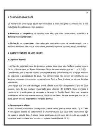 28
3. OS MEMBROS DA EQUIPE3. OS MEMBROS DA EQUIPE3. OS MEMBROS DA EQUIPE3. OS MEMBROS DA EQUIPE
Os membros de uma equipe devem ser observados e analisados pela sua maturidade, e esta
maturidade deve obedecer a dois aspectos:
a) Habilidade ou competênciaa) Habilidade ou competênciaa) Habilidade ou competênciaa) Habilidade ou competência no trabalho a ser feito, que inclui conhecimento, experiência e
dons espirituais apropriados;
b) Motivação ou compromissob) Motivação ou compromissob) Motivação ou compromissob) Motivação ou compromisso observados pela motivação e grau de relacionamento que o
discípulo tem com o líder, o que inclui caráter, chamado espiritual, vontade, desejo e confiança.
4. CARACTERÍSTICAS DE UMA EQUIPE.4. CARACTERÍSTICAS DE UMA EQUIPE.4. CARACTERÍSTICAS DE UMA EQUIPE.4. CARACTERÍSTICAS DE UMA EQUIPE.
a) Depender de Deusa) Depender de Deusa) Depender de Deusa) Depender de Deus
“...o Filho não pode fazer nada de si mesmo; só pode fazer o que vê o Pai fazer, porque o que o
Pai faz o filho também faz. Pois o Pai ama ao Filho e lhe mostra tudo o que faz...” (Jo 5:19,20).
Compromisso com a Palavra e com a oração (At 6:4) são fundamentais para a equipe entender
os propósitos e perspectivas de Deus. Tais compromissos não devem ser substituídos por
técnicas, novidades, treinamentos ou outros livros. Ouvir a Deus é a base para tomar decisões
importantes.
Uma equipe que vive sob orientação divina colherá frutos que ultrapassam o que ela pode
esperar, mais do que qualquer imaginação pode alcançar (Ef 3:20,21). Essa promessa é
conhecida ao grau da presença, do poder e da graça do Espírito Santo. Sem isso, a equipe
funciona em termos meramente humanos. Depender de Deus. Sempre vamos precisar um do
outro, porém a nossa dependência integral é de Deus.
b) Ser consagrada a Deusb) Ser consagrada a Deusb) Ser consagrada a Deusb) Ser consagrada a Deus
“Eu sou o Senhor vosso Deus, consagrai-vos, e sede santos, porque eu sou santo...” (Lv 11:44).
A consagração pessoal de cada membro é fundamental para que Deus tenha liberdade de agir
na equipe e através dela. A atitude nessa separação do mal deve ser de ódio ao pecado, à
impiedade e À conduta de vida imoral e corrupta do mundo (II Co 6:18,18).
 