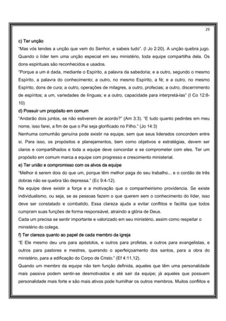29
c) Ter unçãoc) Ter unçãoc) Ter unçãoc) Ter unção
“Mas vós tendes a unção que vem do Senhor, e sabeis tudo”. (I Jo 2:20). A unção quebra jugo.
Quando o líder tem uma unção especial em seu ministério, toda equipe compartilha dela. Os
dons espirituais são reconhecidos e usados.
“Porque a um é dada, mediante o Espírito, a palavra da sabedoria; e a outro, segundo o mesmo
Espírito, a palavra do conhecimento; a outro, no mesmo Espírito, a fé; e a outro, no mesmo
Espírito, dons de cura; a outro, operações de milagres, a outro, profecias; a outro, discernimento
de espíritos; a um, variedades de línguas; e a outro, capacidade para interpretá-las” (I Co 12:8-
10)
d) Possuir um propósito em comumd) Possuir um propósito em comumd) Possuir um propósito em comumd) Possuir um propósito em comum
“Andarão dois juntos, se não estiverem de acordo?” (Am 3:3). “E tudo quanto pedirdes em meu
nome, isso farei, a fim de que o Pai seja glorificado no Filho.” (Jo 14:3)
Nenhuma comunhão genuína pode existir na equipe, sem que seus liderados concordem entre
si. Para isso, os propósitos e planejamentos, bem como objetivos e estratégias, devem ser
claros e compartilhados e toda a equipe deve concordar e se comprometer com eles. Ter um
propósito em comum marca a equipe com progresso e crescimento ministerial.
e) Ter união e compromisso com os alvos da equipee) Ter união e compromisso com os alvos da equipee) Ter união e compromisso com os alvos da equipee) Ter união e compromisso com os alvos da equipe
“Melhor é serem dois do que um, porque têm melhor paga do seu trabalho... e o cordão de três
dobras não se quebra tão depressa.” (Ec 9:4-12).
Na equipe deve existir a força e a motivação que o companheirismo providencia. Se existe
individualismo, ou seja, se as pessoas fazem o que querem sem o conhecimento do líder, isso
deve ser constatado e combatido. Essa clareza ajuda a evitar conflitos e facilita que todos
cumpram suas funções de forma responsável, atraindo a glória de Deus.
Cada um precisa se sentir importante e valorizado em seu ministério, assim como respeitar o
ministério do colega.
f) Ter clareza quanto ao papel de cada membro df) Ter clareza quanto ao papel de cada membro df) Ter clareza quanto ao papel de cada membro df) Ter clareza quanto ao papel de cada membro da igrejaa igrejaa igrejaa igreja
“E Ele mesmo deu uns para apóstolos, e outros para profetas, e outros para evangelistas, e
outros para pastores e mestres, querendo o aperfeiçoamento dos santos, para a obra do
ministério, para a edificação do Corpo de Cristo.” (Ef 4:11,12).
Quando um membro da equipe não tem função definida, aqueles que têm uma personalidade
mais passiva podem sentir-se desmotivados e até sair da equipe; já aqueles que possuem
personalidade mais forte e são mais ativos pode humilhar os outros membros. Muitos conflitos e
 