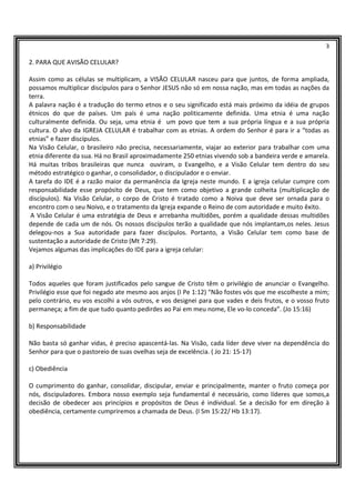 3
2. PARA QUE AVISÃO CELULAR?
Assim como as células se multiplicam, a VISÃO CELULAR nasceu para que juntos, de forma ampliada,
possamos multiplicar discípulos para o Senhor JESUS não só em nossa nação, mas em todas as nações da
terra.
A palavra nação é a tradução do termo etnos e o seu significado está mais próximo da idéia de grupos
étnicos do que de países. Um país é uma nação politicamente definida. Uma etnia é uma nação
culturalmente definida. Ou seja, uma etnia é um povo que tem a sua própria língua e a sua própria
cultura. O alvo da IGREJA CELULAR é trabalhar com as etnias. A ordem do Senhor é para ir a “todas as
etnias” e fazer discípulos.
Na Visão Celular, o brasileiro não precisa, necessariamente, viajar ao exterior para trabalhar com uma
etnia diferente da sua. Há no Brasil aproximadamente 250 etnias vivendo sob a bandeira verde e amarela.
Há muitas tribos brasileiras que nunca ouviram, o Evangelho, e a Visão Celular tem dentro do seu
método estratégico o ganhar, o consolidador, o discipulador e o enviar.
A tarefa do IDE é a razão maior da permanência da Igreja neste mundo. E a igreja celular cumpre com
responsabilidade esse propósito de Deus, que tem como objetivo a grande colheita (multiplicação de
discípulos). Na Visão Celular, o corpo de Cristo é tratado como a Noiva que deve ser ornada para o
encontro com o seu Noivo, e o tratamento da Igreja expande o Reino de com autoridade e muito êxito.
A Visão Celular é uma estratégia de Deus e arrebanha multidões, porém a qualidade dessas multidões
depende de cada um de nós. Os nossos discípulos terão a qualidade que nós implantam,os neles. Jesus
delegou-nos a Sua autoridade para fazer discípulos. Portanto, a Visão Celular tem como base de
sustentação a autoridade de Cristo (Mt 7:29).
Vejamos algumas das implicações do IDE para a igreja celular:
a) Privilégio
Todos aqueles que foram justificados pelo sangue de Cristo têm o privilégio de anunciar o Evangelho.
Privilégio esse que foi negado ate mesmo aos anjos (I Pe 1:12) “Não fostes vós que me escolheste a mim;
pelo contrário, eu vos escolhi a vós outros, e vos designei para que vades e deis frutos, e o vosso fruto
permaneça; a fim de que tudo quanto pedirdes ao Pai em meu nome, Ele vo-lo conceda”. (Jo 15:16)
b) Responsabilidade
Não basta só ganhar vidas, é preciso apascentá-las. Na Visão, cada líder deve viver na dependência do
Senhor para que o pastoreio de suas ovelhas seja de excelência. ( Jo 21: 15-17)
c) Obediência
O cumprimento do ganhar, consolidar, discipular, enviar e principalmente, manter o fruto começa por
nós, discipuladores. Embora nosso exemplo seja fundamental é necessário, como líderes que somos,a
decisão de obedecer aos princípios e propósitos de Deus é individual. Se a decisão for em direção à
obediência, certamente cumpriremos a chamada de Deus. (I Sm 15:22/ Hb 13:17).
 