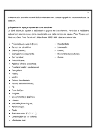 30
problemas são enviados quando todos entendem com clareza o papel e a responsabilidade de
cada um.
g) Experimentar a graça e poder nos dons espirituais.g) Experimentar a graça e poder nos dons espirituais.g) Experimentar a graça e poder nos dons espirituais.g) Experimentar a graça e poder nos dons espirituais.
Os dons espirituais ajudam a esclarecer os papéis de cada membro. Para isso, é necessário
elaborar um resumo desses dons, relacionado-os a cada membro da equipe. Peter Wagner, em
“Descubra Seus Dons Espirituais”, Abba Press, 1979/1995, oferece-nos uma lista:
• Profecia (ouvir a voz de Deus);
• Serviço (ou ministério);
• Ensino (Mestre);
• Exortação/ encorajamento;
• Dar/ contribuir;
• Presidir/ liderar;
• Apóstolo (obreiro apostólico);
• Profeta (pregador, proclamador);
• Evangelista;
• Pastor;
• Mestre;
• Palavra de sabedoria;
• Palavra de conhecimento;
• Fé;
• Dons de Cura;
• Milagres;
• Discernimento de Espíritos;
• Línguas;
• Interpretação de línguas;
• Administração;
• Ajuda
• Arte/ artesanato (Êx 31:1-11);
• Celibato (dom de ser solteiro);
• Libertação/ cura;
• Hospitalidade;
• Intercessão;
• Louvor;
• Missionário (transcultural);
• Outros.
 