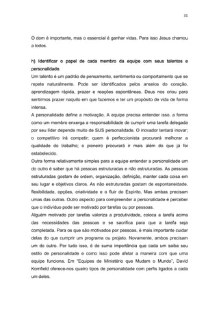 31
O dom é importante, mas o essencial é ganhar vidas. Para isso Jesus chamou
a todos.
h) Identificar o papel de cada membro da equipe com seus talentos eh) Identificar o papel de cada membro da equipe com seus talentos eh) Identificar o papel de cada membro da equipe com seus talentos eh) Identificar o papel de cada membro da equipe com seus talentos e
personalidadepersonalidadepersonalidadepersonalidade.
Um talento é um padrão de pensamento, sentimento ou comportamento que se
repete naturalmente. Pode ser identificados pelos anseios do coração,
aprendizagem rápida, prazer e reações espontâneas. Deus nos criou para
sentirmos prazer naquilo em que fazemos e ter um propósito de vida de forma
intensa.
A personalidade define a motivação. A equipe precisa entender isso. a forma
como um membro enxerga a responsabilidade de cumprir uma tarefa delegada
por seu líder depende muito de SUS personalidade. O inovador tentará inovar;
o competitivo irá competir; quem é perfeccionista procurará melhorar a
qualidade do trabalho; o pioneiro procurará ir mais além do que já foi
estabelecido.
Outra forma relativamente simples para a equipe entender a personalidade um
do outro é saber que há pessoas estruturadas e não estruturadas. As pessoas
estruturadas gostam de ordem, organização, definição, manter cada coisa em
seu lugar e objetivos claros. As não estruturadas gostam de espontaneidade,
flexibilidade, opções, criatividade e o fluir do Espírito. Mas ambas precisam
umas das outras. Outro aspecto para compreender a personalidade é perceber
que o indivíduo pode ser motivado por tarefas ou por pessoas.
Alguém motivado por tarefas valoriza a produtividade, coloca a tarefa acima
das necessidades das pessoas e se sacrifica para que a tarefa seja
completada. Para os que são motivados por pessoas, é mais importante cuidar
delas do que cumprir um programa ou projeto. Novamente, ambos precisam
um do outro. Por tudo isso, é de suma importância que cada um saiba seu
estilo de personalidade e como isso pode afetar a maneira com que uma
equipe funciona. Em “Equipes de Ministério que Mudam o Mundo”, David
Kornfield oferece-nos quatro tipos de personalidade com perfis ligados a cada
um deles.
 