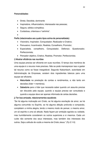32
Personalidades:Personalidades:Personalidades:Personalidades:
• Direta. Decidida, dominante
• Inspiradora, influenciadora, interessada nas pessoas;
• Segura, sólida e simpática;
• Cuidadosa, criteriosa e “certinha”.
•
Perfis (relacionados aos quatro tipos acima de personalidade):Perfis (relacionados aos quatro tipos acima de personalidade):Perfis (relacionados aos quatro tipos acima de personalidade):Perfis (relacionados aos quatro tipos acima de personalidade):
• Visionário, Inspirador, Conquistador, Realizador e Criativo;
• Persuasivo, Incentivador, Realista, Conselheiro, Promotor;
• Especialista, conselheiro, Conquistador, Defensor, Questionador,
Perfeccionista;
• Pensador objetivo, Criativo, Realista, Promotor, Perfeccionista.
i) Mostrar eficiência nas reuniõesi) Mostrar eficiência nas reuniõesi) Mostrar eficiência nas reuniõesi) Mostrar eficiência nas reuniões
Uma equipe precisa ser eficiente em suas reuniões. O tempo dos membros de
uma equipe é o recurso mais precioso. Não se pode menosprezar isso e gastar
tal recurso como se fosse inesgotável. Segundo Katzsnbach, autoridade em
Administração de Empresas, existem dois ingredientes básicos para uma
equipe ser eficiente.
• MaturidadeMaturidadeMaturidadeMaturidade na prestação de contas e rendimentos, e não tanto em
decisões (líder + membros).
• SabedoriaSabedoriaSabedoriaSabedoria para o líder que necessita saber quando um assunto precisa
ser discutido pela equipe, quando a equipe precisa ser consultada e
quando a equipe deve ser apenas informada de certas decisões.
j) Ter boa amizade, relacionamentos saudáveisj) Ter boa amizade, relacionamentos saudáveisj) Ter boa amizade, relacionamentos saudáveisj) Ter boa amizade, relacionamentos saudáveis
“Se há alguma motivação em Cristo, se há alguma exortação de amor, se há
alguma comunhão no Espírito, se há alguma afeição profunda e compaixão,
completem a minha alegria, tendo o mesmo modo de pensar, o mesmo amor,
um só espírito e uma só atitude. Nada façam por ambição egoísta ou vaidade,
mas humildemente considerem os outros superiores a si mesmos. Cada um
cuide não somente dos seus interesses, mas também dos interesses dos
outros. Seja a atitude de vocês a mesma de Cristo Jesus.” (Fp 2:1-5)
 
