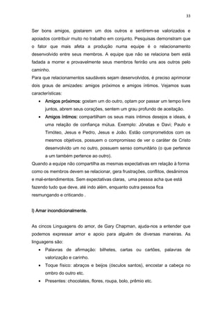 33
Ser bons amigos, gostarem um dos outros e sentirem-se valorizados e
apoiados contribuir muito no trabalho em conjunto. Pesquisas demonstram que
o fator que mais afeta a produção numa equipe é o relacionamento
desenvolvido entre seus membros. A equipe que não se relaciona bem está
fadada a morrer e provavelmente seus membros ferirão uns aos outros pelo
caminho.
Para que relacionamentos saudáveis sejam desenvolvidos, é preciso aprimorar
dois graus de amizades: amigos próximos e amigos íntimos. Vejamos suas
características:
• Amigos próximos:Amigos próximos:Amigos próximos:Amigos próximos: gostam um do outro, optam por passar um tempo livre
juntos, abrem seus corações, sentem um grau profundo de aceitação.
• Amigos íntimos:Amigos íntimos:Amigos íntimos:Amigos íntimos: compartilham os seus mais íntimos desejos e ideais, é
uma relação de confiança mútua. Exemplo: Jônatas e Davi; Paulo e
Timóteo, Jesus e Pedro, Jesus e João. Estão comprometidos com os
mesmos objetivos, possuem o compromisso de ver o caráter de Cristo
desenvolvido um no outro, possuem senso comunitário (o que pertence
a um também pertence ao outro).
Quando a equipe não compartilha as mesmas expectativas em relação à forma
como os membros devem se relacionar, gera frustrações, conflitos, desânimos
e mal-entendimentos. Sem expectativas claras, uma pessoa acha que está
fazendo tudo que deve, até indo além, enquanto outra pessoa fica
resmungando e criticando .
l) Amar incondicionalmente.l) Amar incondicionalmente.l) Amar incondicionalmente.l) Amar incondicionalmente.
As cincos Linguagens do amor, de Gary Chapman, ajuda-nos a entender que
podemos expressar amor e apoio para alguém de diversas maneiras. As
linguagens são:
• Palavras de afirmação: bilhetes, cartas ou cartões, palavras de
valorização e carinho.
• Toque físico: abraços e beijos (ósculos santos), encostar a cabeça no
ombro do outro etc.
• Presentes: chocolates, flores, roupa, bolo, prêmio etc.
 