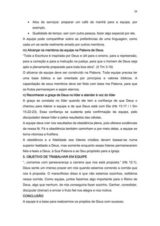 34
• Atos de serviços: preparar um café da manhã para a equipe, por
exemplo.
• Qualidade de tempo: sair com outra pessoa, fazer algo especial por ela.
A equipe pode compartilhar sobre as preferências de uma linguagem, como
cada um se sente realmente amado por outros membros.
m) Alicerçar os membrom) Alicerçar os membrom) Alicerçar os membrom) Alicerçar os membros da equipe na Palavra de Deus.s da equipe na Palavra de Deus.s da equipe na Palavra de Deus.s da equipe na Palavra de Deus.
“Toda a Escritura é inspirada por Deus e útil para o ensino, para a repreensão,
para a correção e para a instrução na justiça, para que o homem de Deus seja
apto e plenamente preparado para toda boa obra”. (II Tm 3:16)
O alicerce da equipe deve ser construído na Palavra. Toda equipe precisa ter
uma base bíblica e ser orientada por princípios e valores bíblicos. A
capacitação de seus membros deve ser feita com base ma Palavra, para que
os frutos permaneçam e sejam eternos.
n)n)n)n) Reconhecer a graça de Deus no líder e atender à voz do líderReconhecer a graça de Deus no líder e atender à voz do líderReconhecer a graça de Deus no líder e atender à voz do líderReconhecer a graça de Deus no líder e atender à voz do líder
A graça se constata no líder quando ele tem a confiança de que Deus o
chamou para liderar a equipe e de que Deus está com Ele (Hb 13:17 / I Sm
15:22-23). Essa confiança se sustenta pela confirmação da equipe, pelo
discipulador desse líder e pelos resultados das células.
A equipe deve crer nos resultados da obediência plena, pois oferece evidências
da nossa fé. Fé e obediência também caminham e por meio delas, a equipe se
torna vitoriosa e frutífera.
A obediência e a fidelidade aos líderes cristãos devem basear-se numa
superior lealdade a Deus, mas somente enquanto esses líderes permanecerem
fiéis e leais a Deus, à Sua Palavra e ao Seu propósito para a Igreja.
5. OBJETIVO DE TRABALHAR EM EQUIPE5. OBJETIVO DE TRABALHAR EM EQUIPE5. OBJETIVO DE TRABALHAR EM EQUIPE5. OBJETIVO DE TRABALHAR EM EQUIPE
“...corramos com perseverança a carreira que nos está proposta.” (Hb 12:1).
Deus sente um imenso prazer em nós quando estamos correndo a corrida que
nos é proposta. O maravilhoso disso é que não estamos sozinhos, solitários
nessa corrida. Como equipe, juntos fazemos algo importante para o Reino de
Deus, algo que nenhum, de nós conseguiria fazer sozinho. Ganhar, consolidar,
discipular (treinar) e enviar o fruto fiel nos alegra e nos motiva.
CONCLUSÃOCONCLUSÃOCONCLUSÃOCONCLUSÃO
A equipe é a base para realizarmos os projetos de Deus com sucesso.
 
