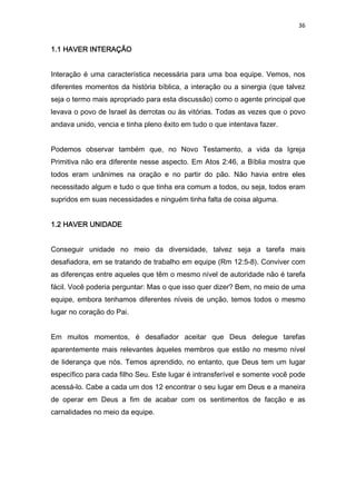 36
1.1 HAVER INTERAÇÃO1.1 HAVER INTERAÇÃO1.1 HAVER INTERAÇÃO1.1 HAVER INTERAÇÃO
Interação é uma característica necessária para uma boa equipe. Vemos, nos
diferentes momentos da história bíblica, a interação ou a sinergia (que talvez
seja o termo mais apropriado para esta discussão) como o agente principal que
levava o povo de Israel às derrotas ou às vitórias. Todas as vezes que o povo
andava unido, vencia e tinha pleno êxito em tudo o que intentava fazer.
Podemos observar também que, no Novo Testamento, a vida da Igreja
Primitiva não era diferente nesse aspecto. Em Atos 2:46, a Bíblia mostra que
todos eram unânimes na oração e no partir do pão. Não havia entre eles
necessitado algum e tudo o que tinha era comum a todos, ou seja, todos eram
supridos em suas necessidades e ninguém tinha falta de coisa alguma.
1.2 HAVER UNIDADE1.2 HAVER UNIDADE1.2 HAVER UNIDADE1.2 HAVER UNIDADE
Conseguir unidade no meio da diversidade, talvez seja a tarefa mais
desafiadora, em se tratando de trabalho em equipe (Rm 12:5-8). Conviver com
as diferenças entre aqueles que têm o mesmo nível de autoridade não é tarefa
fácil. Você poderia perguntar: Mas o que isso quer dizer? Bem, no meio de uma
equipe, embora tenhamos diferentes níveis de unção, temos todos o mesmo
lugar no coração do Pai.
Em muitos momentos, é desafiador aceitar que Deus delegue tarefas
aparentemente mais relevantes àqueles membros que estão no mesmo nível
de liderança que nós. Temos aprendido, no entanto, que Deus tem um lugar
específico para cada filho Seu. Este lugar é intransferível e somente você pode
acessá-lo. Cabe a cada um dos 12 encontrar o seu lugar em Deus e a maneira
de operar em Deus a fim de acabar com os sentimentos de facção e as
carnalidades no meio da equipe.
 