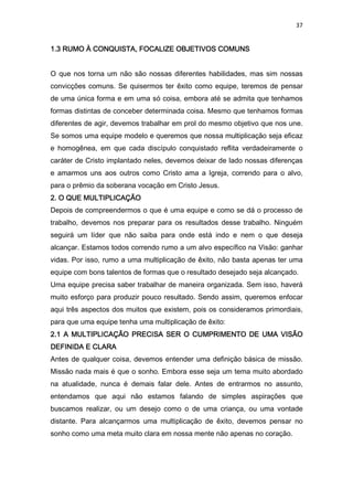 37
1.3 RUMO À CONQUISTA, FOCALIZE OBJETIVOS COMUNS1.3 RUMO À CONQUISTA, FOCALIZE OBJETIVOS COMUNS1.3 RUMO À CONQUISTA, FOCALIZE OBJETIVOS COMUNS1.3 RUMO À CONQUISTA, FOCALIZE OBJETIVOS COMUNS
O que nos torna um não são nossas diferentes habilidades, mas sim nossas
convicções comuns. Se quisermos ter êxito como equipe, teremos de pensar
de uma única forma e em uma só coisa, embora até se admita que tenhamos
formas distintas de conceber determinada coisa. Mesmo que tenhamos formas
diferentes de agir, devemos trabalhar em prol do mesmo objetivo que nos une.
Se somos uma equipe modelo e queremos que nossa multiplicação seja eficaz
e homogênea, em que cada discípulo conquistado reflita verdadeiramente o
caráter de Cristo implantado neles, devemos deixar de lado nossas diferenças
e amarmos uns aos outros como Cristo ama a Igreja, correndo para o alvo,
para o prêmio da soberana vocação em Cristo Jesus.
2. O QUE MULTIPLICAÇÃO2. O QUE MULTIPLICAÇÃO2. O QUE MULTIPLICAÇÃO2. O QUE MULTIPLICAÇÃO
Depois de compreendermos o que é uma equipe e como se dá o processo de
trabalho, devemos nos preparar para os resultados desse trabalho. Ninguém
seguirá um líder que não saiba para onde está indo e nem o que deseja
alcançar. Estamos todos correndo rumo a um alvo específico na Visão: ganhar
vidas. Por isso, rumo a uma multiplicação de êxito, não basta apenas ter uma
equipe com bons talentos de formas que o resultado desejado seja alcançado.
Uma equipe precisa saber trabalhar de maneira organizada. Sem isso, haverá
muito esforço para produzir pouco resultado. Sendo assim, queremos enfocar
aqui três aspectos dos muitos que existem, pois os consideramos primordiais,
para que uma equipe tenha uma multiplicação de êxito:
2.1 A MULTIPLICAÇÃO PRECISA SER O CUMPRIMENTO DE UMA VISÃO2.1 A MULTIPLICAÇÃO PRECISA SER O CUMPRIMENTO DE UMA VISÃO2.1 A MULTIPLICAÇÃO PRECISA SER O CUMPRIMENTO DE UMA VISÃO2.1 A MULTIPLICAÇÃO PRECISA SER O CUMPRIMENTO DE UMA VISÃO
DEFINIDA E CLARADEFINIDA E CLARADEFINIDA E CLARADEFINIDA E CLARA
Antes de qualquer coisa, devemos entender uma definição básica de missão.
Missão nada mais é que o sonho. Embora esse seja um tema muito abordado
na atualidade, nunca é demais falar dele. Antes de entrarmos no assunto,
entendamos que aqui não estamos falando de simples aspirações que
buscamos realizar, ou um desejo como o de uma criança, ou uma vontade
distante. Para alcançarmos uma multiplicação de êxito, devemos pensar no
sonho como uma meta muito clara em nossa mente não apenas no coração.
 