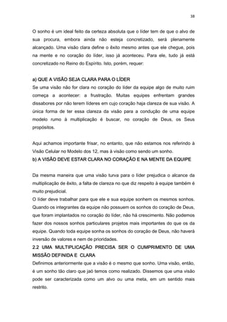 38
O sonho é um ideal feito da certeza absoluta que o líder tem de que o alvo de
sua procura, embora ainda não esteja concretizado, será plenamente
alcançado. Uma visão clara define o êxito mesmo antes que ele chegue, pois
na mente e no coração do líder, isso já aconteceu. Para ele, tudo já está
concretizado no Reino do Espírito. Isto, porém, requer:
a) QUE A VISÃO SEJA CLARA PARA O LÍDERa) QUE A VISÃO SEJA CLARA PARA O LÍDERa) QUE A VISÃO SEJA CLARA PARA O LÍDERa) QUE A VISÃO SEJA CLARA PARA O LÍDER
Se uma visão não for clara no coração do líder da equipe algo de muito ruim
começa a acontecer: a frustração. Muitas equipes enfrentam grandes
dissabores por não terem líderes em cujo coração haja clareza de sua visão. A
única forma de ter essa clareza da visão para a condução de uma equipe
modelo rumo à multiplicação é buscar, no coração de Deus, os Seus
propósitos.
Aqui achamos importante frisar, no entanto, que não estamos nos referindo à
Visão Celular no Modelo dos 12, mas à visão como sendo um sonho.
b) A VISÃOb) A VISÃOb) A VISÃOb) A VISÃO DEVE ESTAR CLARA NO CORAÇÃO E NA MENTE DA EQUIPEDEVE ESTAR CLARA NO CORAÇÃO E NA MENTE DA EQUIPEDEVE ESTAR CLARA NO CORAÇÃO E NA MENTE DA EQUIPEDEVE ESTAR CLARA NO CORAÇÃO E NA MENTE DA EQUIPE
Da mesma maneira que uma visão turva para o líder prejudica o alcance da
multiplicação de êxito, a falta de clareza no que diz respeito à equipe também é
muito prejudicial.
O líder deve trabalhar para que ele e sua equipe sonhem os mesmos sonhos.
Quando os integrantes da equipe não possuem os sonhos do coração de Deus,
que foram implantados no coração do líder, não há crescimento. Não podemos
fazer dos nossos sonhos particulares projetos mais importantes do que os da
equipe. Quando toda equipe sonha os sonhos do coração de Deus, não haverá
inversão de valores e nem de prioridades.
2.2 UMA MULTIPLICAÇÃO PRECISA SER O CUMPRIMENTO DE UMA2.2 UMA MULTIPLICAÇÃO PRECISA SER O CUMPRIMENTO DE UMA2.2 UMA MULTIPLICAÇÃO PRECISA SER O CUMPRIMENTO DE UMA2.2 UMA MULTIPLICAÇÃO PRECISA SER O CUMPRIMENTO DE UMA
MISSÃO DEFINIDA E CLARAMISSÃO DEFINIDA E CLARAMISSÃO DEFINIDA E CLARAMISSÃO DEFINIDA E CLARA
Definimos anteriormente que a visão é o mesmo que sonho. Uma visão, então,
é um sonho tão claro que jaó temos como realizado. Dissemos que uma visão
pode ser caracterizada como um alvo ou uma meta, em um sentido mais
restrito.
 