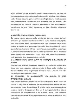 39
Agora definiremos o que representa o termo missão. Porém isso não pode ser
de maneira alguma, dissociado da definição de visão. Missão é a estratégia da
visão. Ou seja, é a parte operacional. Sem a definição de uma missão que seja
clara, nunca teremos o alcance da visão. Podemos dizer que missão é uma
estratégia que fala de como chegar ao alvo desejado. Para termos êxito no
cumprimento de uma visão, precisamos ter duas cláusulas claramente
obedecidas:
a) A MISSÃO DEVE SER CLARA PARA O LÍDERa) A MISSÃO DEVE SER CLARA PARA O LÍDERa) A MISSÃO DEVE SER CLARA PARA O LÍDERa) A MISSÃO DEVE SER CLARA PARA O LÍDER
Da mesma maneira que uma visão precisa ser clara no coração do líder,
afirmamos que isso deve acontecer em relação a uma missão a ser cumprida.
Não basta apenas saber claramente em que lugar queremos chegar como
equipe, ou mesmo fazer com que os integrantes da equipe saibam. É preciso
que tenhamos claramente definido o caminho que devemos trilhar para chegar
lá, como devemos caminhar e quais os passos que devemos dar na direção da
visão desejada e do alvo sonhado. Enfim, o líder deve, além de compreender,
pedir a ajuda de Deus para estabelecer a missão.
b) A MISSÃO DEVE ESTAR CLARA NO CORAÇÃO Eb) A MISSÃO DEVE ESTAR CLARA NO CORAÇÃO Eb) A MISSÃO DEVE ESTAR CLARA NO CORAÇÃO Eb) A MISSÃO DEVE ESTAR CLARA NO CORAÇÃO E NA MENTE DANA MENTE DANA MENTE DANA MENTE DA
EQUIPEEQUIPEEQUIPEEQUIPE
Fica claro que devemos estabelecer, a exemplo do que foi dito em relação a
deixar claro para a equipe a visão do coração de Deus, qual a missão a ser
desempenhada a fim de chegarem ao alcance da visão. A missão deve estar
tão clara para a equipe como a visão.
2.3 CONQUISTA DA MULTIPLICAÇÃO VEM QUANDO OS DOZE2.3 CONQUISTA DA MULTIPLICAÇÃO VEM QUANDO OS DOZE2.3 CONQUISTA DA MULTIPLICAÇÃO VEM QUANDO OS DOZE2.3 CONQUISTA DA MULTIPLICAÇÃO VEM QUANDO OS DOZE
TRABALHAM EM UNIDADETRABALHAM EM UNIDADETRABALHAM EM UNIDADETRABALHAM EM UNIDADE
Sem uma atitude coletiva, não haverá uma conquista coletiva. Numa equipe em
que há 12 integrantes, é necessário que todos tenham êxito, mesmo em meio
aos diferentes níveis de caminhada. É preciso haver uma preocupação de
todos os membros da equipe com êxito um do outro possibilitando a todos a
oportunidade de compartilharem e se ajudarem. Assim, será facilmente
garantida a possibilidade de todos os integrantes da equipe alcançarem o êxito
pretendido.
 