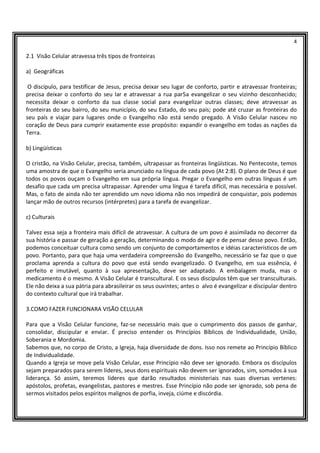 4
2.1 Visão Celular atravessa três tipos de fronteiras
a) Geográficas
O discípulo, para testificar de Jesus, precisa deixar seu lugar de conforto, partir e atravessar fronteiras;
precisa deixar o conforto do seu lar e atravessar a rua par5a evangelizar o seu vizinho desconhecido;
necessita deixar o conforto da sua classe social para evangelizar outras classes; deve atravessar as
fronteiras do seu bairro, do seu município, do seu Estado, do seu país; pode até cruzar as fronteiras do
seu país e viajar para lugares onde o Evangelho não está sendo pregado. A Visão Celular nasceu no
coração de Deus para cumprir exatamente esse propósito: expandir o evangelho em todas as nações da
Terra.
b) Lingüísticas
O cristão, na Visão Celular, precisa, também, ultrapassar as fronteiras lingüísticas. No Pentecoste, temos
uma amostra de que o Evangelho seria anunciado na língua de cada povo (At 2:8). O plano de Deus é que
todos os povos ouçam o Evangelho em sua própria língua. Pregar o Evangelho em outras línguas é um
desafio que cada um precisa ultrapassar. Aprender uma língua é tarefa difícil, mas necessária e possível.
Mas, o fato de ainda não ter aprendido um novo idioma não nos impedirá de conquistar, pois podemos
lançar mão de outros recursos (intérpretes) para a tarefa de evangelizar.
c) Culturais
Talvez essa seja a fronteira mais difícil de atravessar. A cultura de um povo é assimilada no decorrer da
sua história e passar de geração a geração, determinando o modo de agir e de pensar desse povo. Então,
podemos conceituar cultura como sendo um conjunto de comportamentos e idéias característicos de um
povo. Portanto, para que haja uma verdadeira compreensão do Evangelho, necessário se faz que o que
proclama aprenda a cultura do povo que está sendo evangelizado. O Evangelho, em sua essência, é
perfeito e imutável, quanto à sua apresentação, deve ser adaptado. A embalagem muda, mas o
medicamento é o mesmo. A Visão Celular é transcultural. E os seus discípulos têm que ser transculturais.
Ele não deixa a sua pátria para abrasileirar os seus ouvintes; antes o alvo é evangelizar e discipular dentro
do contexto cultural que irá trabalhar.
3.COMO FAZER FUNCIONARA VISÃO CELULAR
Para que a Visão Celular funcione, faz-se necessário mais que o cumprimento dos passos de ganhar,
consolidar, discipular e enviar. É preciso entender os Princípios Bíblicos de Individualidade, União,
Soberania e Mordomia.
Sabemos que, no corpo de Cristo, a Igreja, haja diversidade de dons. Isso nos remete ao Princípio Bíblico
de Individualidade.
Quando a Igreja se move pela Visão Celular, esse Princípio não deve ser ignorado. Embora os discípulos
sejam preparados para serem líderes, seus dons espirituais não devem ser ignorados, sim, somados à sua
liderança. Só assim, teremos líderes que darão resultados ministeriais nas suas diversas vertenes:
apóstolos, profetas, evangelistas, pastores e mestres. Esse Princípio não pode ser ignorado, sob pena de
sermos visitados pelos espíritos malignos de porfia, inveja, ciúme e discórdia.
 
