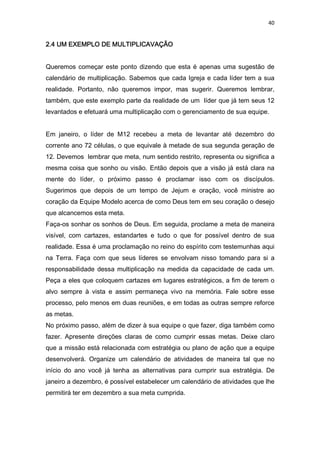 40
2.4 UM EXEMPLO DE MULTIPLIC2.4 UM EXEMPLO DE MULTIPLIC2.4 UM EXEMPLO DE MULTIPLIC2.4 UM EXEMPLO DE MULTIPLICAAAAVAÇÃOVAÇÃOVAÇÃOVAÇÃO
Queremos começar este ponto dizendo que esta é apenas uma sugestão de
calendário de multiplicação. Sabemos que cada Igreja e cada líder tem a sua
realidade. Portanto, não queremos impor, mas sugerir. Queremos lembrar,
também, que este exemplo parte da realidade de um líder que já tem seus 12
levantados e efetuará uma multiplicação com o gerenciamento de sua equipe.
Em janeiro, o líder de M12 recebeu a meta de levantar até dezembro do
corrente ano 72 células, o que equivale à metade de sua segunda geração de
12. Devemos lembrar que meta, num sentido restrito, representa ou significa a
mesma coisa que sonho ou visão. Então depois que a visão já está clara na
mente do líder, o próximo passo é proclamar isso com os discípulos.
Sugerimos que depois de um tempo de Jejum e oração, você ministre ao
coração da Equipe Modelo acerca de como Deus tem em seu coração o desejo
que alcancemos esta meta.
Faça-os sonhar os sonhos de Deus. Em seguida, proclame a meta de maneira
visível, com cartazes, estandartes e tudo o que for possível dentro de sua
realidade. Essa é uma proclamação no reino do espírito com testemunhas aqui
na Terra. Faça com que seus líderes se envolvam nisso tomando para si a
responsabilidade dessa multiplicação na medida da capacidade de cada um.
Peça a eles que coloquem cartazes em lugares estratégicos, a fim de terem o
alvo sempre à vista e assim permaneça vivo na memória. Fale sobre esse
processo, pelo menos em duas reuniões, e em todas as outras sempre reforce
as metas.
No próximo passo, além de dizer à sua equipe o que fazer, diga também como
fazer. Apresente direções claras de como cumprir essas metas. Deixe claro
que a missão está relacionada com estratégia ou plano de ação que a equipe
desenvolverá. Organize um calendário de atividades de maneira tal que no
início do ano você já tenha as alternativas para cumprir sua estratégia. De
janeiro a dezembro, é possível estabelecer um calendário de atividades que lhe
permitirá ter em dezembro a sua meta cumprida.
 