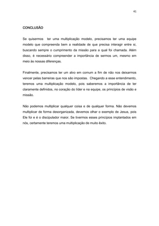 41
CONCLUSÃOCONCLUSÃOCONCLUSÃOCONCLUSÃO
Se quisermos ter uma multiplicação modelo, precisamos ter uma equipe
modelo que compreenda bem a realidade de que precisa interagir entre si,
buscando sempre o cumprimento da missão para a qual foi chamada. Além
disso, é necessário compreender a importância de sermos um, mesmo em
meio às nossas diferenças.
Finalmente, precisamos ter um alvo em comum a fim de não nos deixarmos
vencer pelas barreiras que nos são impostas. Chegando a esse entendimento,
teremos uma multiplicação modelo, pois saberemos a importância de ter
claramente definidos, no coração do líder e na equipe, os princípios de visão e
missão.
Não podemos multiplicar qualquer coisa e de qualquer forma. Não devemos
multiplicar de forma desorganizada, devemos olhar o exemplo de Jesus, pois
Ele foi e é o discipulador maior. Se tivermos esses princípios implantados em
nós, certamente teremos uma multiplicação de muito êxito.
 