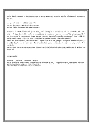 5
Além da diversidade de dons existentes na Igreja, podemos observar que há três tipos de pessoas na
Visão:
As que sabem o que está acontecendo.
As que observam o que está acontecendo.
As que fazem com que as coisas aconteçam.
Para que a visão funcione com pleno êxito, esses três tipos de pessoas devem ser envolvidas. “E o olho
não pode dizer à mão: Não tenho necessidade de ti; nem ainda a cabeça aos pés: Não tenho necessidade
de vós. Antes, os membros do corpo que parecem ser os mais fracos são necessários.” (I Co 12:21-22).
Observa-se, assim, o Princípio bíblico de União, através da unidade do Corpo de Cristo.
Deus, em Sua soberania, deu-nos ordem: IDE por todas as etnias, pregai o Evangelho e fazei discípulos; e
a Visão Celular nos ajudará como ferramenta eficaz para, como bons mordomos, cumprimento sua
vontade.
No decorrer das lições contidas neste módulo, veremos mais detalhadamente, cada etapa da Visão e sua
nuances
CONCLUSÃO
Ganhar... Consolidar... Discipular... Enviar.
Esses princípios constituem A Visão Celular e declaram o alvo, a responsabilidade, bem como definem a
tarefa missionária da Igreja no mover celular.
 