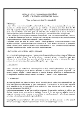 6
ESCOLA DE LÍDERES- FORMANDO UM LÍDER DE ÊXITO
2ª LICÃO ENTENDENDO A IMPORTÂNCIA DO GANHAR
“O que ganha almas é sábio”. Provébios 11:30
INTRODUÇÃO
A Visão Celular é o cumprimento da Grande Comissão dada por Jesus a todo aquele que O confessa como
seu senhor e Salvador pessoal, pois a proposta que ela traz é a mesma de Jesus: fazer discípulos (Mt
28:19-20); equipar os santos, trazendo renovo para suas vidas e levá-los a ocupar-se da missão para qual
Jesus Cristo os chamou, bem como gerar um amor tal pelos perdidos que os leve a trabalhar na
evangelização até que se convertam e sejam discipulado para gerar neles o mesmo amor por vidas.
A Visão propõe que todos sejam devidamente acompanhados a fim deque apresentem frutos, uma vida
de testemunho e a formação adequada, ou seja, que a liderança de cada discípulo seja desenvolvida com
o objetivo de torná-los capazes para apascentar s novos convertidos.
A igreja em células tem alvos, estratégias e metas a serem perseguidas e propósitos específicos, como
fazer discípulos para o Senhor Jesus e condicioná-los na fé. É uma proposta de retorno ao discipulado
dinâmico e bíblico. Mas, para que tenhamos êxito nos propósitos da Visão, é necessário que observemos
os quatros princípios da Visão: ganhar, consolidar, discipular e enviar.
1. ENTENDENDO A IMPORTÂNCIA DO GANHAR ALMAS.
Para entender a importância do ganhar, é preciso entender que este é o primeiro princípio da Visão e está
relacionado a ganhar almas. Para ganhar almas, é necessário pregar o Evangelho. Logo, para
entendermos a importância desse primeiro princípio, precisamos analisar e compreender alguns
pressupostos, tais como: o que é alma, o que é Evangelho, o que é pregar.
1.1 O que é alma?
Alma é uma vida, que em todos os sentidos precisa de Deus, e da salvação de Cristo Jesus. A palavra
alma vem do termo grego psiquê. Dela são derivadas as palavras: psicologia, psicose, psiquiatria. É um
termo usado para designar a sede das emoções, da vontade, do desejo, da afeição, da mente da razão e
da compreensão. Podemos dizer que alma é o “eu interior”, a essência da vida, a pessoa em si.
1.2 O que é pregar?
“Porque todo aquele que invocar nome do Senhor será salvo. Como, porém, invocarão aquele em que
não creram? E como crerão naquele de quem nada ouviram? E como ouvirão, se não há quem pregue? E
como pregarão se não forem enviados? Como está escrito: quão formoso são os pés daqueles que
anunciam cousas boas!”(Rm 10:13-15)
A palavra grega usada para “pregar” no texto é Kerigma e quer dizer anunciar, proclamar ou publicar. Isso
significa ingressar antes num seminário teológico. Através do IDE de Jesus, um púlpito pessoal é
designado para cada crente – em casa, na comunidade, no trabalho, na escola – a fim de que ele possa
contar aos outros a Boa notícia do Evangelho de Cristo.
Pregar significa convencer o homem sobre a importância da vida com Deus, levando-o ao culto racional.
Uma alma (mente) que sabe e tem consciência das obra redutora de Cristo por sua vida.
 