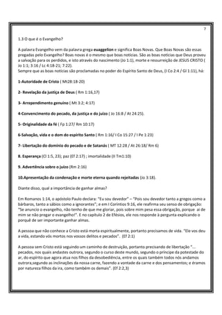 7
1.3 O que é o Evangelho?
A palavra Evangelho vem da palavra grega euaggelion e significa Boas Novas. Que Boas Novas são essas
pregadas pelo Evangelho? Boas novas é o mesmo que boas notícias. São as boas notícias que Deus proveu
a salvação para os perdidos, e isto através do nascimento (Jo 1:1), morte e ressurreição de JESUS CRISTO (
Jo 1:1; 3:16 / Lc 4:18-21; 7:22).
Sempre que as boas notícias são proclamadas no poder do Espírito Santo de Deus, (I Co 2:4 / Gl 1:11), há:
1-Autoridade de Cristo ( Mt28:18-20)
2- Revelação da justiça de Deus ( Rm 1:16,17)
3- Arrependimento genuíno ( Mt 3:2; 4:17)
4-Convencimento do pecado, da justiça e do juízo ( Jo 16:8 / At 24:25).
5- Originalidade da fé ( Fp 1:27/ Rm 10:17)
6-Salvação, vida e o dom do espírito Santo ( Rm 1:16/ I Co 15:27 / I Pe 1:23)
7- Libertação do domínio do pecado e de Satanás ( MT 12:28 / At 26:18/ Rm 6)
8. Esperança (Cl 1:5, 23); paz (Ef 2:17) ; imortalidade (II Tm1:10)
9. Advertência sobre o juízo (Rm 2:16)
10.Apresentação da condenação e morte eterna quando rejeitadas (Jo 3:18).
Diante disso, qual a importância de ganhar almas?
Em Romanos 1:14, o apóstolo Paulo declara: “Eu sou devedor” – “Pois sou devedor tanto a gregos como a
bárbaros, tanto a sábios como a ignorantes”; e em I Coríntios 9:16, ele reafirma seu senso de obrigação:
“Se anuncio o evangelho, não tenho de que me gloriar, pois sobre mim pesa essa obrigação, porque ai de
mim se não pregar o evangelho!”. E no capítulo 2 de Efésios, ele nos responde à pergunta explicando o
porquê de ser importante ganhar almas.
A pessoa que não conhece a Cristo está morta espiritualmente, portanto precisamos de vida. “Ele vos deu
a vida, estando vós mortos nos vossos delitos e pecados”. (Ef 2:1)
A pessoa sem Cristo está seguindo um caminho de destruição, portanto precisando de libertação “...
pecados, nos quais andastes outrora, segundo o curso deste mundo, segundo o príncipe da potestade do
ar, do espírito que agora atua nos filhos da desobediência, entre os quais também todos nós andamos
outrora,segundo as inclinações da nossa carne, fazendo a vontade da carne e dos pensamentos; e éramos
por natureza filhos da ira, como também os demais”. (Ef 2:2,3)
 