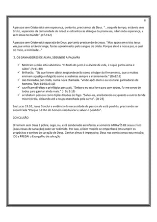 8
A pessoa sem Cristo está sem esperança, portanto, precisamos de Deus. “...naquele tempo, estáveis sem
Cristo, separados da comunidade de Israel, e estranhos às alianças da promessa, não tendo esperança, e
sem Deus no mundo”. (Ef 2:12)
A pessoa sem Cristo está separada de Deus, portanto precisando de Jesus. “Mas agora,em cristo Jesus
vós,que antes estáveis longe, fostes aproximados pelo sangue de cristo. Porque ele é a nossa paz, o qual
de meio, a inimizade...”
2. OS GANHADORES DE ALMA, SEGUNDO A PALAVRA
Mostram a mais alta sabedoria. “O fruto do justo é a árvore de vida, e o que ganha alma é
sábio”.(Pv11:30)
Brilharão. “Os que forem sábios resplandecerão como o fulgor do firmamento, que a muitos
ensinam a justiça refulgirão como as estrelas sempre e eternamente.” (Dn12:3)
são treinados por cristo, numa nova chamada. “vinde após mim e eu vos farei ganhadores de
homens.”(Mt 4:19/Lc5:10)
sacrificam direitos e privilégios pessoais. “Embora eu seja livre para com todos, fiz-me servo de
todos para ganhar ainda mais.” (I Co 9:19)
arrebatam pessoas como tições tirados do fogo. “Salvai-os, arrebatando-os; quanto a outros tende
misericórdia, deixando até a roupa manchada pela carne”. (Jd 23)
Em Lucas 19:10, Jesus Conclui a evidência da necessidade da pessoa:ela está perdida, precisando ser
encontrada “Porque o Filho do homem veio buscar e salvar o perdido”.
CONCLUSÃO
O homem sem Deus é pobre, cego, nu, está condenado ao inferno, e somente ATRAVÉS DE Jesus cristo
(boas novas de salvação) pode ser redimido. Por isso, o líder modelo se empenhará em cumprir os
propósitos e sonhos do coração de Deus. Ganhar almas é imperativo, Deus nos comissionou esta missão:
IDE e PREGAI o Evangelho de salvação
 