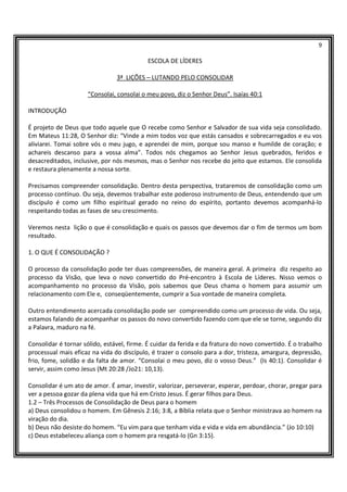 9
ESCOLA DE LÍDERES
3ª LIÇÕES – LUTANDO PELO CONSOLIDAR
“Consolai, consolai o meu povo, diz o Senhor Deus”. Isaías 40:1
INTRODUÇÃO
É projeto de Deus que todo aquele que O recebe como Senhor e Salvador de sua vida seja consolidado.
Em Mateus 11:28, O Senhor diz: “Vinde a mim todos voz que estás cansados e sobrecarregados e eu vos
aliviarei. Tomai sobre vós o meu jugo, e aprendei de mim, porque sou manso e humilde de coração; e
achareis descanso para a vossa alma”. Todos nós chegamos ao Senhor Jesus quebrados, feridos e
desacreditados, inclusive, por nós mesmos, mas o Senhor nos recebe do jeito que estamos. Ele consolida
e restaura plenamente a nossa sorte.
Precisamos compreender consolidação. Dentro desta perspectiva, trataremos de consolidação como um
processo contínuo. Ou seja, devemos trabalhar este poderoso instrumento de Deus, entendendo que um
discípulo é como um filho espiritual gerado no reino do espírito, portanto devemos acompanhá-lo
respeitando todas as fases de seu crescimento.
Veremos nesta lição o que é consolidação e quais os passos que devemos dar o fim de termos um bom
resultado.
1. O QUE É CONSOLIDAÇÃO ?
O processo da consolidação pode ter duas compreensões, de maneira geral. A primeira diz respeito ao
processo da Visão, que leva o novo convertido do Pré-encontro à Escola de Líderes. Nisso vemos o
acompanhamento no processo da Visão, pois sabemos que Deus chama o homem para assumir um
relacionamento com Ele e, conseqüentemente, cumprir a Sua vontade de maneira completa.
Outro entendimento acercada consolidação pode ser compreendido como um processo de vida. Ou seja,
estamos falando de acompanhar os passos do novo convertido fazendo com que ele se torne, segundo diz
a Palavra, maduro na fé.
Consolidar é tornar sólido, estável, firme. É cuidar da ferida e da fratura do novo convertido. É o trabalho
processual mais eficaz na vida do discípulo, é trazer o consolo para a dor, tristeza, amargura, depressão,
frio, fome, solidão e da falta de amor. “Consolai o meu povo, diz o vosso Deus.” (Is 40:1). Consolidar é
servir, assim como Jesus (Mt 20:28 /Jo21: 10,13).
Consolidar é um ato de amor. É amar, investir, valorizar, perseverar, esperar, perdoar, chorar, pregar para
ver a pessoa gozar da plena vida que há em Cristo Jesus. É gerar filhos para Deus.
1.2 – Três Processos de Consolidação de Deus para o homem
a) Deus consolidou o homem. Em Gênesis 2:16; 3:8, a Bíblia relata que o Senhor ministrava ao homem na
viração do dia.
b) Deus não desiste do homem. “Eu vim para que tenham vida e vida e vida em abundância.” (Jo 10:10)
c) Deus estabeleceu aliança com o homem pra resgatá-lo (Gn 3:15).
 