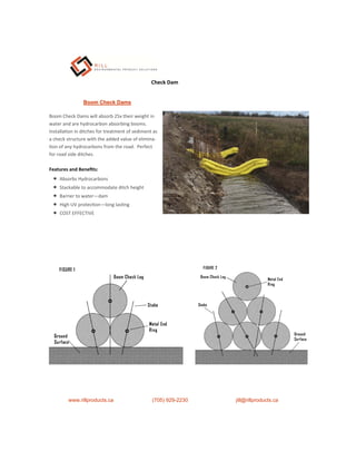 Features and Beneﬁts:
 Absorbs Hydrocarbons
 Stackable to accommodate ditch height
 Barrier to water—dam
 High UV protec on—long las ng
 COST EFFECTIVE
Boom Check Dams
Boom Check Dams will absorb 25x their weight in
water and are hydrocarbon absorbing booms.
Installa on in ditches for treatment of sediment as
a check structure with the added value of elimina-
on of any hydrocarbons from the road. Perfect
for road side ditches.
www.rillproducts.ca (705) 929-2230 jill@rillproducts.ca
Check Dam
 