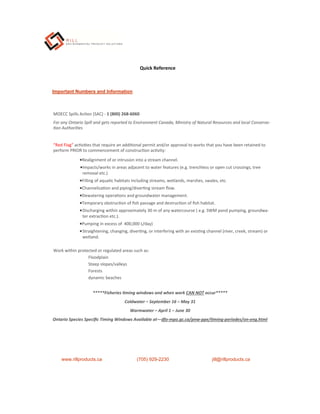 Important Numbers and Information
MOECC Spills Ac on (SAC) - 1 (800) 268‐6060
For any Ontario Spill and gets reported to Environment Canada, Ministry of Natural Resources and local Conserva-
on Authori es
“Red Flag” ac vi es that require an addi onal permit and/or approval to works that you have been retained to
perform PRIOR to commencement of construc on ac vity:
Realignment of or intrusion into a stream channel.
Impacts/works in areas adjacent to water features (e.g. trenchless or open cut crossings, tree
removal etc.)
Filling of aqua c habitats including streams, wetlands, marshes, swales, etc.
Channeliza on and piping/diver ng stream ﬂow.
Dewatering opera ons and groundwater management.
Temporary obstruc on of ﬁsh passage and destruc on of ﬁsh habitat.
Discharging within approximately 30 m of any watercourse ( e.g. SWM pond pumping, groundwa-
ter extrac on etc.).
Pumping in excess of 400,000 L/day)
Straightening, changing, diver ng, or interfering with an exis ng channel (river, creek, stream) or
wetland.
Work within protected or regulated areas such as:
Floodplain
Steep slopes/valleys
Forests
dynamic beaches
*****Fisheries ming windows and when work CAN NOT occur*****
Coldwater – September 16 – May 31
Warmwater – April 1 – June 30
Ontario Species Speciﬁc Timing Windows Available at—dfo‐mpo.gc.ca/pnw‐ppe/ ming‐periodes/on‐eng.html
www.rillproducts.ca (705) 929-2230 jill@rillproducts.ca
Quick Reference
 