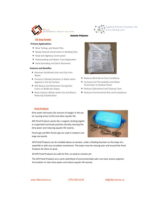 P h o t o H e a
Silt Stop Powder
Primary Applica ons:
 Mine Tailings and Waste Piles
 Newly Cleared Construc on or Building Sites
 Road and Highway Construc on
 Hydroseeding and Water Truck Applica on
 Hand Spreading and Ditch Placement
Features and Beneﬁts:
 Removes Solubilized Soils and Clay from
Water
 Prevents Colloidal Solu ons in Water when
Applied to the Soil Surface
 Will Reduce Soil Movement During Rain
Event on Moderate Slopes
 Binds Ca onic Metals within the Soil Matrix,
Reducing Solubilisa on
 Reduces Wind Borne Dust Condi ons
 Increases Soil Permeability and Water
Penetra on to Shallow Plants
 Reduces Opera onal and Cleanup Costs
 Reduces Environmental Risk and Compliance
Dirty water decreases the amount of oxygen in the wa-
ter causing stress to ﬁsh and other aqua c life.
APS Pond Products works like a magnet, binding togeth-
er suspended inanimate par cles thereby cleaning the
dirty water and reducing aqua c life toxicity.
Pond Logs and Mini Pond Logs are used in medium and
large size ponds.
Pond Products
www.rillproducts.ca (705) 929-2230 jill@rillproducts.ca
APS Pond Products can be installed above an aerator, under a ﬂoa ng fountain on the steps of a
waterfall or with any circula on mechanism. The water must be moving over and around the Pond
Products for them to work.
All APS Pond Products are safe for ﬁsh; no need to monitor pH.
The APS Pond Products are a semi-solid block of environmentally safe, non-toxic anionic polymer
formula on to clean dirty water and reduce aqua c life toxicity.
Anionic Polymer
 