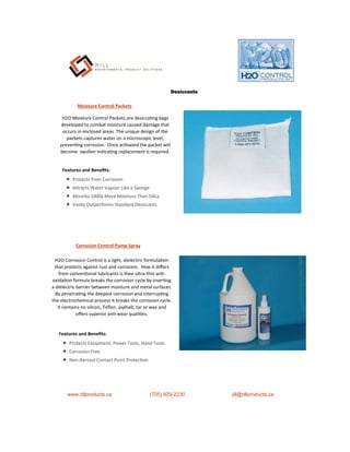 Moisture Control Packets
H2O Moisture Control Packets are desicca ng bags
developed to combat moisture caused damage that
occurs in enclosed areas. The unique design of the
packets captures water on a microscopic level,
preven ng corrosion. Once ac vated the packet will
become swollen indica ng replacement is required.
Features and Beneﬁts:
 Protects from Corrosion
 A racts Water Vapour Like a Sponge
 Absorbs 1000x More Moisture Than Silica
 Vastly Outperforms Standard Desiccants
H2O Corrosion Control is a light, dielectric formula on
that protects against rust and corrosion. How it diﬀers
from conven onal lubricants is thee ultra-thin an -
oxida on formula breaks the corrosion cycle by inser ng
a dielectric barrier between moisture and metal surfaces.
By penetra ng the deepest corrosion and interrup ng
the electrochemical process it breaks the corrosion cycle.
It contains no silicon, Teﬂon, asphalt, tar or wax and
oﬀers superior an -wear quali es.
Corrosion Control Pump Spray
www.rillproducts.ca (705) 929-2230 jill@rillproducts.ca
Features and Beneﬁts:
 Protects Equipment, Power Tools, Hand Tools
 Corrosion Free
 Non-Aerosol Contact Point Protec on
Desiccants
 