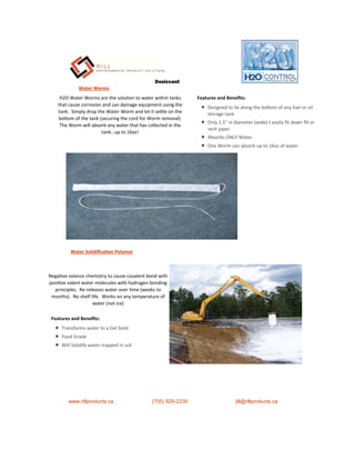 Water Worms
H2O Water Worms are the solu on to water within tanks
that cause corrosion and can damage equipment using the
tank. Simply drop the Water Worm and let it se le on the
bo om of the tank (securing the cord for Worm removal).
The Worm will absorb any water that has collected in the
tank…up to 16oz!
Features and Beneﬁts:
 Designed to lie along the bo om of any fuel or oil
storage tank
 Only 1.5” in diameter (wide) t easily ﬁt down ﬁll or
vent pipes
 Absorbs ONLY Water
 One Worm can absorb up to 16oz of water
Nega ve valance chemistry to cause covalent bond with
posi ve valent water molecules with hydrogen bonding
principles. Re-releases water over me (weeks to
months). No shelf life. Works on any temperature of
water (not ice)
Water Solidiﬁca on Polymer
www.rillproducts.ca (705) 929-2230 jill@rillproducts.ca
Features and Beneﬁts:
 Transforms water to a Gel Solid
 Food Grade
 Will Solidify water trapped in soil
Desiccant
 