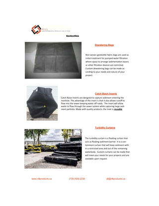 Non-woven geotex le fabric bags are used as
ini al treatment for pumped water ﬁltra on
where space to arrange sedimenta on basins
or other ﬁltra on devices are restricted.
Custom dewatering bags can be made ac-
cording to your needs and nature of your
project.
Geotextiles
www.rillproducts.ca (705) 929-2230 jill@rillproducts.ca
Dewatering Bags
Catch Basin Inserts
Catch Basin Inserts are designed to capture sediment entering the
manhole. The advantage of the insert is that it also allows runoﬀ to
ﬂow into the sewer keeping water oﬀ roads. The insert will allow
water to ﬂow through the sewer system while capturing large sedi-
ment par cles. Made with quality products, the inset is reusable.
Turbidity Curtains
The turbidity curtain is a ﬂoa ng curtain that
acts as ﬂoa ng sediment barrier. It is a con-
tainment curtain that will keep sediment with-
in a restricted area and out of the remaining
waterbody. Custom curtains can be made that
will meet your needs for your projects and are
available upon request.
 