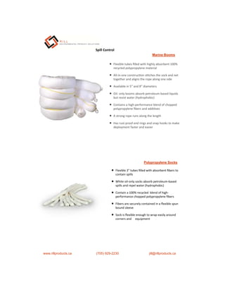 Marine Booms
 Flexible tubes ﬁlled with highly absorbent 100%
recycled polypropylene material
 All-in-one construc on s tches the sock and net
together and aligns the rope along one side
 Available in 5” and 8” diameters
 Oil- only booms absorb petroleum-based liquids
but resist water (hydrophobic)
 Contains a high-performance blend of chopped
polypropylene ﬁbers and addi ves
 A strong rope runs along the length
 Has rust-proof end rings and snap hooks to make
deployment faster and easier
Polypropylene Socks
 Flexible 3" tubes ﬁlled with absorbent ﬁbers to
contain spills
 White oil-only socks absorb petroleum-based
spills and repel water (hydrophobic)
 Contain a 100% recycled blend of high-
performance chopped polypropylene ﬁbers
 Fibers are securely contained in a ﬂexible spun
bound sleeve
 Sock is ﬂexible enough to wrap easily around
corners and equipment
www.rillproducts.ca (705) 929-2230 jill@rillproducts.ca
Spill Control
 