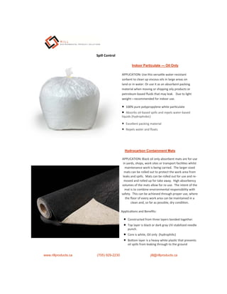 Indoor Particulate — Oil Only
APPLICATION: Use this versa le water-resistant
sorbent to clean up viscous oils in large areas on
land or in water. Or use it as an absorbent packing
material when moving or shipping oily products or
petroleum-based ﬂuids that may leak. Due to light
weight—recommended for indoor use.
 100% pure polypropylene white par culate
 Absorbs oil-based spills and repels water-based
liquids (hydrophobic)
 Excellent packing material
 Repels water and ﬂoats
www.rillproducts.ca (705) 929-2230 jill@rillproducts.ca
Spill Control
APPLICATION: Black oil only absorbent mats are for use
in yards, shops, work sites or transport facili es whilst
maintenance work is being carried. The larger sized
mats can be rolled out to protect the work area from
leaks and spills. Mats can be rolled out for use and re-
moved and rolled up for take away. High absorbency
volumes of the mats allow for re-use. The intent of the
mat is to combine environmental responsibility with
safety. This can be achieved through proper use, where
the ﬂoor of every work area can be maintained in a
clean and, so far as possible, dry condi on.
Applica ons and Beneﬁts:
 Constructed from three layers bonded together.
 Top layer is black or dark gray UV-stabilized needle
punch.
 Core is white, Oil only (hydrophilic)
 Bo om layer is a heavy white plas c that prevents
oil spills from leaking through to the ground
Hydrocarbon Containment Mats
 