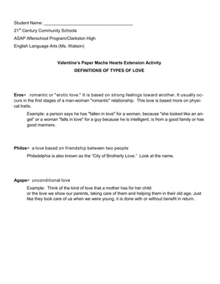 Student Name: _____________________________________
21st
Century Community Schools
ASAP Afterschool Program/Clarkston High
English Language Arts (Ms. Watson)
Valentine’s Paper Mache Hearts Extension Activity
DEFINITIONS OF TYPES OF LOVE
Eros= romantic or "erotic love." It is based on strong feelings toward another. It usually oc-
curs in the first stages of a man-woman "romantic" relationship. This love is based more on physi-
cal traits.
Example: a person says he has "fallen in love" for a woman, because "she looked like an an-
gel” or a woman "falls in love" for a guy because he is intelligent, is from a good family or has
good manners.
Philos= a love based on friendship between two people
Philadelphia is also known as the “City of Brotherly Love.” Look at the name.
Agape= unconditional love
Example: Think of the kind of love that a mother has for her child
or the love we show our parents, taking care of them and helping them in their old age. Just
like they took care of us when we were young, it is done with or without benefit in return.
 