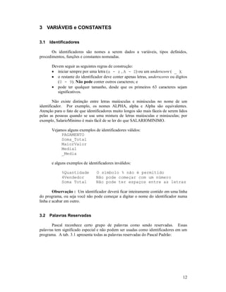 3 VARIÁVEIS e CONSTANTES

3.1   Identificadores

       Os identificadores são nomes a serem dados a variáveis, tipos definidos,
procedimentos, funções e constantes nomeadas.

       Devem seguir as seguintes regras de construção:
       • iniciar sempre por uma letra (a - z , A - Z) ou um underscore ( _ );
       • o restante do identificador deve conter apenas letras, underscores ou dígitos
          (0 - 9). Não pode conter outros caracteres; e
       • pode ter qualquer tamanho, desde que os primeiros 63 caracteres sejam
          significativos.

        Não existe distinção entre letras maiúsculas e minúsculas no nome de um
identificador. Por exemplo, os nomes ALPHA, alpha e Alpha são equivalentes.
Atenção para o fato de que identificadores muito longos são mais fáceis de serem lidos
pelas as pessoas quando se usa uma mistura de letras maiúsculas e minúsculas; por
exemplo, SalarioMinimo é mais fácil de se ler do que SALARIOMINIMO.

       Vejamos alguns exemplos de identificadores válidos:
            PAGAMENTO
            Soma_Total
            MaiorValor
            Media1
            _Media

       e alguns exemplos de identificadores inválidos:

            %Quantidade          O símbolo % não é permitido
            4Vendedor            Não pode começar com um número
            Soma Total           Não pode ter espaços entre as letras

        Observação : Um identificador deverá ficar inteiramente contido em uma linha
do programa, ou seja você não pode começar a digitar o nome do identificador numa
linha e acabar em outro.


3.2   Palavras Reservadas

       Pascal reconhece certo grupo de palavras como sendo reservadas. Essas
palavras tem significado especial e não podem ser usadas como identificadores em um
programa. A tab. 3.1 apresenta todas as palavras reservadas do Pascal Padrão:




                                                                                   12
 