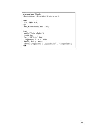 program Area_Circulo;
{ Programa para calcular a área de um círculo. }

const
 PI = 3.141519265;
var
 Area, Comprimento, Raio : real;

begin
 writeln( ´Digite o Raio : ´ );
 readln( Raio );
 Area := PI * Raio * Raio;
 Comprimento := 2 * PI * Raio;
 writeln( ´Área = ´, Area );
 writeln( ´Comprimento da Circunferencia = ´,      Comprimento );
end.




                                                                    16
 