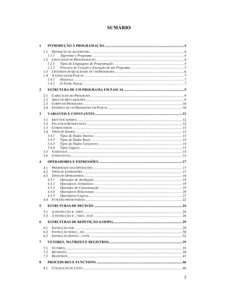 SUMÁRIO


1       INTRODUÇÃO À PROGRAMAÇÃO .......................................................................................4
    1.1 DEFINIÇÃO DE ALGORITMO ........................................................................................................4
       1.1.1 Algoritmo x Programa .....................................................................................................4
    1.2 LINGUAGEM DE PROGRAMAÇÃO ................................................................................................4
       1.2.1 Tipos de Linguagens de Programação..............................................................................4
       1.2.2 Processo de Criação e Execução de um Programa...........................................................5
    1.3 CRITÉRIOS DE QUALIDADE DE UM PROGRAMA ............................................................................6
    1.4 A LINGUAGEM P ASCAL .............................................................................................................7
       1.4.1 Histórico .........................................................................................................................7
       1.4.2 O Turbo Pascal ...............................................................................................................7
2       ESTRUTURA DE UM PROGRAMA EM PASCAL..................................................................9
    2.1     CABEÇALHO DO P ROGRAMA ......................................................................................................9
    2.2     ÁREA DE DECLARAÇÕES ............................................................................................................9
    2.3     CORPO DO PROGRAMA.............................................................................................................10
    2.4     EXEMPLO DE UM PROGRAMA EM P ASCAL ................................................................................. 10
3       VARIÁVEIS E CONSTANTES ................................................................................................12
    3.1 IDENTIFICADORES.................................................................................................................... 12
    3.2 PALAVRAS RESERVADAS .........................................................................................................12
    3.3 COMENTÁRIOS ........................................................................................................................13
    3.4 TIPOS DE DADOS .....................................................................................................................13
       3.4.1 Tipos de Dados Inteiros .................................................................................................13
       3.4.2 Tipos de Dados Reais ....................................................................................................14
       3.4.3 Tipos de Dados Caracteres ............................................................................................14
       3.4.4 Tipos Lógicos ................................................................................................................15
    3.5 VARIÁVEIS ..............................................................................................................................15
    3.6 CONSTANTES...........................................................................................................................15
4       OPERADORES E EXPRESSÕES............................................................................................17
    4.1 PRIORIDADE DAS OPERAÇÕES ..................................................................................................17
    4.2 TIPOS DE E XPRESSÕES .............................................................................................................17
    4.3 TIPOS DE OPERADORES ............................................................................................................18
       4.3.1 Operador de Atribuição.................................................................................................18
       4.3.2 Operadores Aritméticos .................................................................................................18
       4.3.3 Operador de Concatenação ...........................................................................................19
       4.3.4 Operadores Relacionais.................................................................................................20
       4.3.5 Operadores Lógicos.......................................................................................................21
    4.4 FUNÇÕES PREDEFINIDAS ..........................................................................................................22
5       ESTRUTURAS DE DECISÃO .................................................................................................24
    5.1     A INSTRUÇÃO IF..THEN ............................................................................................................24
    5.2     A INSTRUÇÃO IF...THEN...ELSE .................................................................................................26
6       ESTRUTURAS DE REPETIÇÃO (LOOPS)............................................................................29
    6.1     INSTRUÇÃO FOR ......................................................................................................................29
    6.2     INSTRUÇÃO WHILE...DO ........................................................................................................... 30
    6.3     INSTRUÇÃO REPEAT...UNTIL .....................................................................................................32
7       VETORES, MATRIZES E REGISTROS................................................................................. 35
    7.1     VETORES.................................................................................................................................35
    7.2     MATRIZES ...............................................................................................................................39
    7.3     REGISTROS ..............................................................................................................................43
8       PROCEDURES E FUNCTIONS ..............................................................................................46
    8.1     UTILIZAÇÃO DE UNITS .............................................................................................................46

                                                                                                                                                    2
 