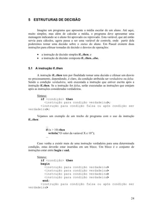 5 ESTRUTURAS DE DECISÃO

       Imagine um programa que apresente a média escolar de um aluno. Até aqui,
muito simples; mas além de calcular a média, o programa deve apresentar uma
mensagem indicando se o aluno foi aprovado ou reprovado. Esta variável, que até então
servia para cálculos, agora passa a ser uma variável de controle, onde partir dela
poderemos tomar uma decisão sobre o status do aluno. Em Pascal existem duas
instruções para efetuar tomadas de decisão e desvios de operações:

       •   a instrução de decisão simples if...then; e
       •   a instrução de decisão composta if...then...else.


5.1   A instrução if..then

        A instrução if...then tem por finalidade tomar uma decisão e efetuar um desvio
no processamento, dependendo, é claro, da condição atribuída ser verdadeira ou falsa.
Sendo a condição verdadeira, será executada a instrução que estiver escrita após a
instrução if..then. Se a instrução for falsa, serão executadas as instruções que estejam
após as instruções consideradas verdadeiras.

     Sintaxe:
        if <condição> then
           <instrução para condição verdadeira>;
        <instrução para condição falsa ou após condição ser
verdadeira>;

        Vejamos um exemplo de um trecho de programa com o uso da instrução
if...then:

              ...
              if (x > 10) then
                  writeln(“O valor da variavel X e 10”);
              ...

       Caso venha a existir mais de uma instrução verdadeira para uma determinada
condição, estas deverão estar inseridas em um bloco. Um bloco é o conjunto de
instruções estar entre begin e end.

     Sintaxe:
        if <condição> then
        begin
           <instrução para condição verdadeira>
           <instrução para condição verdadeira>
           <instrução para condição verdadeira>
           <instrução para condição verdadeira>
         end;
        <instrução para condição falsa ou após condição ser
verdadeira>


                                                                                     24
 