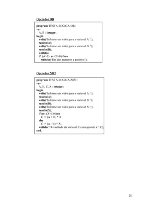 Operador OR

program TESTA-LOGICA-OR;
var
  A, B : integer;
begin
  write(‘Informe um valor para a variavel A: ‘);
  readln(A);
  write(‘Informe um valor para a variavel B: ‘);
  readln(B);
  writeln;
  if (A>0) or (B>0) then
    writeln(‘Um dos numeros e positivo’);



Operador NOT

program TESTA-LOGICA-NOT;
var
  A, B, C, X : integer;
begin
  write(‘Informe um valor para a variavel A: ‘);
  readln(A);
  write(‘Informe um valor para a variavel B: ‘);
  readln(B);
  write(‘Informe um valor para a variavel X: ‘);
  readln(X);
  if not (X>5) then
     C := (A + B) * X
  else
     C := (A - B) * X;
  writeln(‘O resultado da variavel C corresponde a:’, C);
end.




                                                            28
 