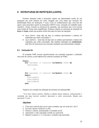6 ESTRUTURAS DE REPETIÇÃO (LOOPS)

        Existem situações onde é necessário repetir um determinado trecho de um
programa um certo número de vezes. Imagine que você tenha que executar um
determinado bloco de instruções 5 vezes. Com os conhecimentos que você tem até
agora, seria necessário repetir as instruções CINCO vezes, tornando seu trabalho muito
cansativo. Assim, existem as estruturas de repetição, que permitem que você execute
estas tarefas de forma mais simplificada. Podemos chamar as estruturas de repetição de
laços ou loops, sendo que podem existir dois tipos de laços de repetição:

       •    laços finitos: neste tipo de laço se conhece previamente o número de
            repetições que serão executadas; e
       •    laços infinitos: neste tipo de laço não se conhece previamente o número de
            repetições que serão executadas. São também chamados de condicionais,
            pelo fato de encerrarem sua execução mediante uma determinada condição.


6.1   Instrução for

      O comando FOR executa repetitivamente um comando enquanto é atribuído
uma série de valores a uma variável de controle (contador do FOR).

       Sintaxe :
          for variavel := <início> to/downto <fim> do
             instrução;

                      ou

            for variavel := <início> to/downto <fim> do
            begin
              instrução1;
              instrução2;
              instrução3;
            end;


       Vejamos um exemplo da utilização da estrutura de repetição for.

       ““Ler dois valores inteiros. Realize a adição destes números, armazenando o
resultado em uma terceira variável. Apresente o valor encontrado. Repita esta
operação 5 vezes.”

       Algoritmo

       1.   Criar uma variável para servir como contador, que irá variar de 1 até 5;
       2.   Ler dois valores (variáveis A e B);
       3.   Efetuar o cálculo, armazenando o resultado em R;
       4.   Apresentar o valor calculado contido na variável R;
       5.   Repetir os passos 2, 3 e 4 até que o contador seja encerrado.


                                                                                       29
 