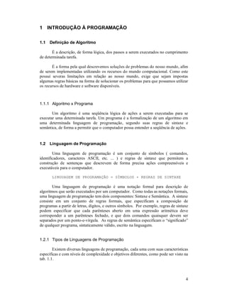 1 INTRODUÇÃO À PROGRAMAÇÃO

1.1   Definição de Algoritmo

       É a descrição, de forma lógica, dos passos a serem executados no cumprimento
de determinada tarefa.

       É a forma pela qual descrevemos soluções de problemas do nosso mundo, afim
de serem implementadas utilizando os recursos do mundo computacional. Como este
possuí severas limitações em relação ao nosso mundo, exige que sejam impostas
algumas regras básicas na forma de solucionar os problemas para que possamos utilizar
os recursos de hardware e software disponíveis.



1.1.1 Algoritmo x Programa

       Um algoritmo é uma seqüência lógica de ações a serem executadas para se
executar uma determinada tarefa. Um programa é a formalização de um algoritmo em
uma determinada linguagem de programação, segundo suas regras de sintaxe e
semântica, de forma a permitir que o computador possa entender a seqüência de ações.


1.2   Linguagem de Programação

        Uma linguagem de programação é um conjunto de símbolos ( comandos,
identificadores, caracteres ASCII, etc. ... ) e regras de sintaxe que permitem a
construção de sentenças que descrevem de forma precisa ações compreensíveis e
executáveis para o computador.

       LINGUAGEM DE PROGRAMAÇÃO = SÍMBOLOS + REGRAS DE SINTAXE

       Uma linguagem de programação é uma notação formal para descrição de
algoritmos que serão executados por um computador. Como todas as notações formais,
uma linguagem de programação tem dois componentes: Sintaxe e Semântica. A sintaxe
consiste em um conjunto de regras formais, que especificam a composição de
programas a partir de letras, dígitos, e outros símbolos. Por exemplo, regras de sintaxe
podem especificar que cada parênteses aberto em uma expressão aritmética deve
corresponder a um parênteses fechado, e que dois comandos quaisquer devem ser
separados por um ponto-e-vírgula. As regras de semântica especificam o “significado”
de qualquer programa, sintaticamente válido, escrito na linguagem.


1.2.1 Tipos de Linguagens de Programação

        Existem diversas linguagens de programação, cada uma com suas características
específicas e com níveis de complexidade e objetivos diferentes, como pode ser visto na
tab. 1.1.



                                                                                      4
 
