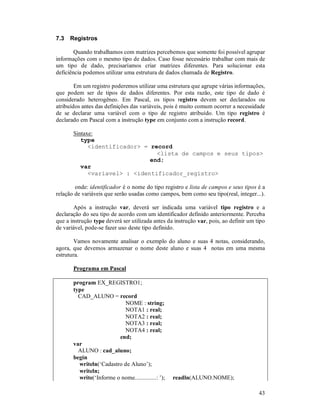7.3   Registros

        Quando trabalhamos com matrizes percebemos que somente foi possível agrupar
informações com o mesmo tipo de dados. Caso fosse necessário trabalhar com mais de
um tipo de dado, precisaríamos criar matrizes diferentes. Para solucionar esta
deficiência podemos utilizar uma estrutura de dados chamada de Registro.

        Em um registro poderemos utilizar uma estrutura que agrupe várias informações,
que podem ser de tipos de dados diferentes. Por esta razão, este tipo de dado é
considerado heterogêneo. Em Pascal, os tipos registro devem ser declarados ou
atribuídos antes das definições das variáveis, pois é muito comum ocorrer a necessidade
de se declarar uma variável com o tipo de registro atribuído. Um tipo registro é
declarado em Pascal com a instrução type em conjunto com a instrução record.

       Sintaxe:
          type
             <identificador> = record
                                 <lista de campos e seus tipos>
                               end;
          var
             <variavel> : <identificador_registro>

        onde: identificador é o nome do tipo registro e lista de campos e seus tipos é a
relação de variáveis que serão usadas como campos, bem como seu tipo(real, integer...).

       Após a instrução var, deverá ser indicada uma variável tipo registro e a
declaração do seu tipo de acordo com um identificador definido anteriormente. Perceba
que a instrução type deverá ser utilizada antes da instrução var, pois, ao definir um tipo
de variável, pode-se fazer uso deste tipo definido.

        Vamos novamente analisar o exemplo do aluno e suas 4 notas, considerando,
agora, que devemos armazenar o nome deste aluno e suas 4 notas em uma mesma
estrutura.

       Programa em Pascal

       program EX_REGISTRO1;
       type
         CAD_ALUNO = record
                           NOME : string;
                           NOTA1 : real;
                           NOTA2 : real;
                           NOTA3 : real;
                           NOTA4 : real;
                         end;
       var
         ALUNO : cad_aluno;
       begin
         writeln(‘Cadastro de Aluno’);
         writeln;
         write(‘Informe o nome..............: ’);   readln(ALUNO.NOME);

                                                                                       43
 