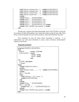 write(‘Informe a primeira nota..: ’); readln(ALUNO.NOTA1);
         write(‘Informe a segunda nota...: ’); readln(ALUNO.NOTA2);
         write(‘Informe a terceira nota....: ’); readln(ALUNO.NOTA3);
         write(‘Informe a quarta nota......: ’); readln(ALUNO.NOTA4);
         writeln;
         writeln(‘Nome..: ’ , ALUNO.NOME);
         writeln(‘Nota 1.: ’ , ALUNO.NOTA1 :2:2);
         writeln(‘Nota 2.: ’ , ALUNO.NOTA2 :2:2);
         writeln(‘Nota 3.: ’ , ALUNO.NOTA3 :2:2);
         writeln(‘Nota 4.: ’ , ALUNO.NOTA4 :2:2); writeln;
         writeln(‘Tecle <ENTER> para encerrar: ’); readln;
       end.

       Perceba que o registro está sendo denominado como CAD_ALUNO, o qual será
um conjunto de dados heterogêneos (um campo tipo string e quatro do tipo real). Desta
forma, é possível guardar em uma mesma estrutura, vários tipos diferentes de dados.

        Para armazenar as notas do aluno foram necessárias 4 variáveis. E se
utilizássemos um vetor para armazenar as notas, como já fizemos anteriormente?
Vejamos como ficará:

       Programa em Pascal

       program EXEMPLO_REGISTRO2;
       type
         NOTAS             = array[1..4] of real;
         CAD_ALUNO = record
                                NOME : string;
                                NOTA : notas;
                             end;
       var
         ALUNO : cad_aluno;
         I : integer;
       begin
          writeln(‘Cadastro de Aluno’);
          writeln;
          write(‘Informe o nome..............: ’); readln(ALUNO.NOME);
          writeln;
          for I := 1 to 4 do
          begin
              write(‘Informe a ’ , I:2, ‘a. nota..: ’);
              readln(ALUNO.NOTA[I]);
          end;
          writeln;
          writeln(‘Nome..: ’ , ALUNO.NOME);
          for I := 1 to 4 do
              writeln(‘Nota ’ ,I, ‘...: ’, ALUNO.NOTA[I]:2:2);
          writeln;
          writeln(‘Tecle <ENTER> para encerrar: ’); readln;
       end.


                                                                                  44
 