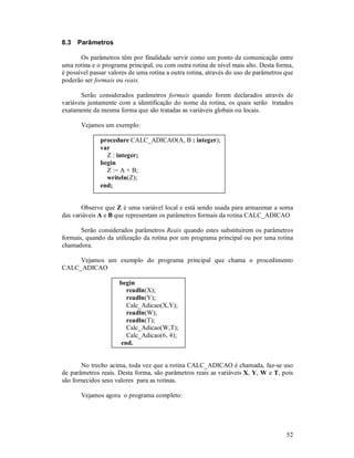 8.3   Parâmetros

       Os parâmetros têm por finalidade servir como um ponto de comunicação entre
uma rotina e o programa principal, ou com outra rotina de nível mais alto. Desta forma,
é possível passar valores de uma rotina a outra rotina, através do uso de parâmetros que
poderão ser formais ou reais.

       Serão considerados parâmetros formais quando forem declarados através de
variáveis juntamente com a identificação do nome da rotina, os quais serão tratados
exatamente da mesma forma que são tratadas as variáveis globais ou locais.

       Vejamos um exemplo:

              procedure CALC_ADICAO(A, B : integer);
              var
                Z : integer;
              begin
                Z := A + B;
                writeln(Z);
              end;


       Observe que Z é uma variável local e está sendo usada para armazenar a soma
das variáveis A e B que representam os parâmetros formais da rotina CALC_ADICAO

       Serão considerados parâmetros Reais quando estes substituírem os parâmetros
formais, quando da utilização da rotina por um programa principal ou por uma rotina
chamadora.

     Vejamos um exemplo do programa principal que chama o procedimento
CALC_ADICAO

                     begin
                       readln(X);
                       readln(Y);
                       Calc_Adicao(X,Y);
                       readln(W);
                       readln(T);
                       Calc_Adicao(W,T);
                       Calc_Adicao(6, 4);
                     end.


       No trecho acima, toda vez que a rotina CALC_ADICAO é chamada, faz-se uso
de parâmetros reais. Desta forma, são parâmetros reais as variáveis X, Y, W e T, pois
são fornecidos seus valores para as rotinas.

       Vejamos agora o programa completo:




                                                                                     52
 