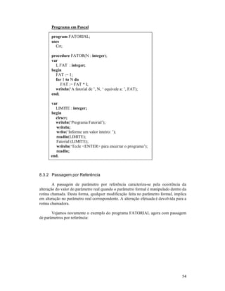 Programa em Pascal

       program FATORIAL;
       uses
         Crt;

       procedure FATOR(N : integer);
       var
         I, FAT : integer;
       begin
         FAT := 1;
         for 1 to N do
            FAT := FAT * I;
         writeln(‘A fatorial de ’, N, ‘ equivale a: ’, FAT);
       end;

      var
        LIMITE : integer;
      begin
        clrscr;
        writeln(‘Programa Fatorial’);
         writeln;
         write(‘Informe um valor inteiro: ’);
         readln(LIMITE);
         Fatorial (LIMITE);
         writeln(‘Tecle <ENTER> para encerrar o programa’);
         readln;
      end.



8.3.2 Passagem por Referência

        A passagem de parâmetro por referência caracteriza-se pela ocorrência da
alteração do valor do parâmetro real quando o parâmetro formal é manipulado dentro da
rotina chamada. Desta forma, qualquer modificação feita no parâmetro formal, implica
em alteração no parâmetro real correspondente. A alteração efetuada é devolvida para a
rotina chamadora.

       Vejamos novamente o exemplo do programa FATORIAL agora com passagem
de parâmetros por referência:




                                                                                   54
 