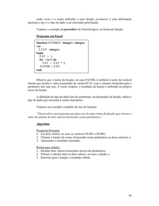 onde: nome é o nome atribuído a uma função, parâmetro é uma informação
opcional e tipo é o tipo de dado a ser retornado pela função.

       Vejamos o exemplo da procedure do Fatorial agora, na forma de função:

       Programa em Pascal

       function FATOR(N : integer) : integer;
       var
         I, FAT : integer;
       begin
          FAT := 1;
          for 1 to N do
             FAT := FAT * I;
           FATOR := FAT;
       end;


        Observe que o nome da função, no caso FATOR, é também o nome da variável
interna que recebe o valor acumulado da variável FAT, caso o número fornecido para o
parâmetro não seja zero. É muito simples, o resultado da função é atribuído ao próprio
nome da função.

        A definição de tipo de dado fora do parênteses, na declaração da função, indica o
tipo de dado que retornará à rotina chamadora.

       Vejamos um exemplo completo do uso de funções:

       “Desenvolver um programa que faça uso de uma rotina de função que retorne o
valor da adição de dois valores fornecidos como parâmetros.”

       Algoritmo

       Programa Principal:
       1. Ler dois valores, no caso as variáveis NUM1 e NUM2;
       2. Chamar a função de soma, fornecendo como parâmetros as duas variáveis; e
       3. Apresentar o resultado retornado.

       Rotina para Adição:
       1. Receber dois valores fornecidos através de parâmetros;
       2. Efetuar o cálculo entre os dois valores, no caso a adição; e
       3. Retornar para a função o resultado obtido.




                                                                                      56
 