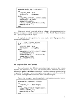 program GRAVA_ARQUIVO_TEXTO;
       var
         ARQUIVO_TXT : text;
         MENSAGEM       : string[50];
       begin
         assign(ARQUIVO_TXT, ‘ARQTXT.XXX’);
         append(ARQUIVO_TXT);
         readln(MENSAGEM);
         writeln(ARQUIVO_TXT, MENSAGEM);
         close(ARQUIVO_TXT);
       end.


        Observação: quando a instrução write ou writeln é utilizada para escrever um
dado em um arquivo, esta não apresenta o dado no vídeo, ficando disponível apenas
para a operação de gravação do arquivo.

       A seguir, é necessário podermos ler nosso arquivo texto. O programa abaixo
mostra como fazemos isto:

       program LER_ARQUIVO_TEXTO;
       var
         ARQUIVO_TXT : text;
         MENSAGEM       : string[50];
       begin
         assign(ARQUIVO_TXT, ‘ARQTXT.XXX’);
         reset(ARQUIVO_TXT);
         readln(ARQUIVO_TXT , MENSAGEM);
         writeln( MENSAGEM);
         close(ARQUIVO_TXT);
       end.


9.5   Arquivos com Tipo Definido

       Os arquivos com tipo definido caracterizam-se por serem do tipo binário,
diferente dos arquivos do tipo texto. Este arquivo permite armazenar específicos,
podendo ser: integer, real, record, entre outros. Um arquivo com tipo definido executa
as operações de gravação e leitura mais rápido que os arquivos texto. Os arquivos de
tipo definido estão capacitados a armazenar dados na forma de registro.

       Vamos criar um arquivo que seja capacitado a receber dados numéricos inteiros:

       program CRIA_ARQUIVO_INTEIRO;
       var
         ARQUIVO_INT : file of integer;
       begin
         assign(ARQUIVO_INT, ‘ARQINT.XXX’);
         rewrite(ARQUIVO_INT);
         close(ARQUIVO_INT);
       end.

                                                                                   61
 