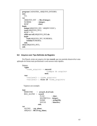 program CADASTRA_ARQUIVO_INTEIRO;
       uses
          Crt;
       var
          ARQUIVO_INT : file of integer;
          NUMERI           : integer;
          RESP             :char;
       begin
          assign(ARQUIVO_INT, ‘ARQINT.XXX’);
          reset(ARQUIVO_INT);
          RESP := ‘S’;
          while not eof(ARQUIVO_INT) do
          begin
             read(ARQUIVO_INT, NUMERO);
             writeln(NUMERO);
          end;
       close(ARQUIVO_INT);
       end.



9.6   Arquivo com Tipo Definido de Registro

       Em Pascal, existe um arquivo do tipo record, que nos permite desenvolver uma
aplicação de forma mais profissional e com acessos mais rápidos.

       Sintaxe:
          type
             <nome_arquivo> = record
                                <campos do arquivo>
                              end;
          var
             <variavel> : <nome_arquivo>;
             <variavel> : file of <nome_arquivo>;


        Vejamos um exemplo:

       type
         BIMESTRE       = array[1..4] of real;
         REG_ALUNO = record
                            FLAG           : char;
                            MATRICULA : integer;
                            NOME           : string[30];
                            NOTAS          : bimestre;
                          end;
       var
         ALUNO : reg_aluno;
         ARQALU : file of reg_aluno;




                                                                                63
 