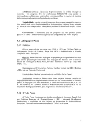 Eficiência: refere-se à velocidade de processamento e a correta utilização da
memória. Um programa deve ter performance SUFICIENTE para atender às
necessidade do problema e do usuário, bem como deve utilizar os recursos de memória
de forma moderada, dentro das limitações do problema;

        Modularidade: consiste no particionamento do programa em módulos menores
bem identificáveis e com funções específicas, de forma que o conjunto desses módulos
e a interação entre eles permite a resolução do problema de forma mais simples e clara;
e

       Generalidade: é interessante que um programa seja tão genérico quanto
possível de forma a permitir a reutilização de seus componentes em outros projetos.


1.4   A Linguagem Pascal

1.4.1 Histórico

       Origem: desenvolvida nos anos entre 1968 e 1970 por Nicklaus Wirth na
Universidade Técnica de Zurique, Suíça. Em 1970 é disponibilizado o primeiro
compilador para a linguagem.

        Objetivo: desenvolver uma linguagem de programação disciplinada de alto nível
para ensinar programação estruturada. Esta linguagem foi batizada com o nome de
Pascal, em homenagem a Blaise Pascal, filósofo e matemático francês que viveu entre
1623 e 1662.

        Padronização: ANSI ( American National Standars Institute ) e IEEE ( Institute
of Eletrical and Eletronics Engineers )

       Padrão de Fato: Borland International cria em 1983 o Turbo Pascal.

       Atualizações: durante os últimos anos foram lançadas diversas variações da
linguagem Pascal-Padrão, implementando recursos que não são encontrados na estrutura
padrão da linguagem. Nas mãos da Borland, já foram lançadas as versões 3.0, 4.0, 5.0 e
5.5 na década de 80. Durante a década de 90 foram lançadas as versões 6.0, 7.0 e o
lançamento da linguagem Delphi, para programação em ambiente Windows.


1.4.2 O Turbo Pascal

       O Turbo Pascal é mais que um simples compilador da linguagem Pascal, ele é
um Ambiente Integrado de Desenvolvimento ( IDE - Integrated Development
Environment ), consistindo de um conjunto de ferramentas de desenvolvimento
integradas. Entre as ferramentas que compõem o Turbo Pascal temos:




                                                                                     7
 