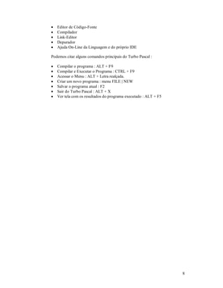 •   Editor de Código-Fonte
•   Compilador
•   Link-Editor
•   Depurador
•   Ajuda On-Line da Linguagem e do próprio IDE

Podemos citar alguns comandos principais do Turbo Pascal :

•   Compilar o programa : ALT + F9
•   Compilar e Executar o Programa : CTRL + F9
•   Acessar o Menu : ALT + Letra realçada.
•   Criar um novo programa : menu FILE | NEW
•   Salvar o programa atual : F2
•   Sair do Turbo Pascal : ALT + X
•   Ver tela com os resultados do programa executado : ALT + F5




                                                                  8
 